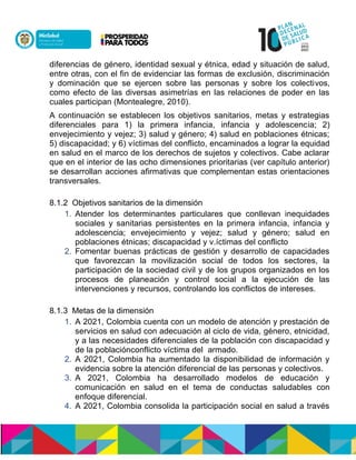 diferencias de género, identidad sexual y étnica, edad y situación de salud,
entre otras, con el fin de evidenciar las formas de exclusión, discriminación
y dominación que se ejercen sobre las personas y sobre los colectivos,
como efecto de las diversas asimetrías en las relaciones de poder en las
cuales participan (Montealegre, 2010).
A continuación se establecen los objetivos sanitarios, metas y estrategias
diferenciales para 1) la primera infancia, infancia y adolescencia; 2)
envejecimiento y vejez; 3) salud y género; 4) salud en poblaciones étnicas;
5) discapacidad; y 6) vol asuónoecnlón cal ó, encaminados a lograr la equidad
en salud en el marco de los derechos de sujetos y colectivos. Cabe aclarar
que en el interior de las ocho dimensiones prioritarias (ver capítulo anterior)
se desarrollan acciones afirmativas que complementan estas orientaciones
transversales.
8.1.2 Objetivos sanitarios de la dimensión
1. Atender los determinantes particulares que conllevan inequidades
sociales y sanitarias persistentes en la primera infancia, infancia y
adolescencia; envejecimiento y vejez; salud y género; salud en
poblaciones étnicas; discapacidad y v ol asuónoecnlón cal ó.
2. Fomentar buenas prácticas de gestión y desarrollo de capacidades
que favorezcan la movilización social de todos los sectores, la
participación de la sociedad civil y de los grupos organizados en los
procesos de planeación y control social a la ejecución de las
intervenciones y recursos, controlando los conflictos de intereses.n
8.1.3 Metas de la dimensión
1. A 2021, Colombia cuenta con un modelo de atención y prestación de
servicios en salud con adecuación al ciclo de vida, género, etnicidad,
y a las necesidades diferenciales de la población con discapacidad y
de la población naol asunoecnlón cal ó armado.
2. A 2021, Colombia ha aumentado la disponibilidad de información y
evidencia sobre la atención diferencial de las personas y colectivos.
3. A 2021, Colombia ha desarrollado modelos de educación y
comunicación en salud en el tema de conductas saludables con
enfoque diferencial.
4. A 2021, Colombia consolida la participación social en salud a través
 