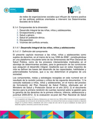 de redes de organizaciones sociales que influyen de manera positiva
en las políticas públicas orientadas a intervenir los Determinantes
Sociales de la Salud.
8.1.4 Componentes de la dimensión
1. Desarrollo Integral de las niñas, niños y adolescentes.
2. Envejecimiento y vejez.
3. Salud y género.
4. Salud en población étnica.
5. Discapacidad.
6. Víctimas del conflicto armado.
8.1.4.1 Desarrollo integral de las niñas, niños y adolescentes
8.1.4.1.1 Definición del componente
El presente capítulo reconoce a las niñas, niños y adolescentes como
sujetos de derechos, en el marco de la Ley 1098 de 20061
, constituyéndose
en una plataforma vinculante tanto de las dimensiones del Plan Decenal de
Salud Pública, como de los procesos intersectoriales implicados en el
abordaje de determinantes sociales, para la generación de las condiciones
que aseguren el desarrollo integral; resaltando que en estos trayectos de
vida se definen las bases del desarrollo de las capacidades, habilidades y
potencialidades humanas, que a su vez determinan el progreso de una
sociedad.
Los componentes, metas y estrategias recogidas en este numeral son el
resultado de la revisión juiciosa y crítica de los siguiente documentos: 1) la
consulta realizada a niñas, niños y adolescentes, en el marco del proceso
de formulación del Plan Decenal de Salud Pública, efectuada por el
Ministerio de Salud y Protección Social en el año 2012; 2) el documento
técnico para la primera rendición de cuentas nacional sobre la gestión para
la garantía de los derechos de la primera infancia, infancia, adolescencia y
juventud 2005-2012; 3) la evaluación ex-post del Plan Nacional de Salud
1
Con la expedición del Código de Infancia y Adolescencia, por medio de la Ley 1098 de 2006, Colombia armonizó su legislación
con los postulados de la Convención de los Derechos del Niño; en el artículo 29 del mismo se consigna el derecho al desarrollo
integral en la primera infancia, entendiendo esta como la etapa del ciclo vital en la que se establecen las bases para el
desarrollo cognitivo, emocional y social de todo ser humano.
 