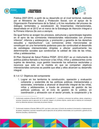 Pública 2007-2010, a partir de su desarrollo en el nivel territorial, realizada
por el Ministerio de Salud y Protección Social, con el apoyo de la
Organización Panamericana de la Salud; y 4) los resultados del proceso de
diálogos territoriales y socialización de lineamientos intersectoriales,
desarrollado en el 2012 en el marco de la Estrategia de Atención Integral a
la Primera Infancia De cero a siempre.
De igual forma se acogen los procesos, estructuras y aprendizajes logrados
en el seno de las comisiones intersectoriales relacionadas con primera
infancia2
, infancia y adolescencia, y promoción y garantía de los derechos
sexuales y reproductivos3
. Las comisiones antes mencionadas se
constituyen en una herramienta poderosa para dar continuidad al desarrollo
de estrategias intersectoriales dirigidas a afectar positivamente los
determinantes sociales que condicionan la calidad de vida de las niñas,
niños y adolescentes.
El Plan Decenal de Salud Pública PDSP, 2012-2021 es un instrumento de
política pública llamado a reconocer a las niñas, niños y adolescentes como
sujetos de derechos, cuya gestión trasciende los esfuerzos sectoriales y
reconoce que solo en la medida en que se compartan objetivos
intersectoriales comunes es posible que ellas y ellos alcancen su desarrollo
integral.
8.1.4.1.2 Objetivos del componente
1. Lograr en los territorios la construcción, operación y evaluación
coherente y sostenible de las políticas públicas intersectoriales y
sectoriales, orientadas a alcanzar el desarrollo integral de las niñas,
niños y adolescentes, a través de procesos de gestión de las
políticas públicas, en el ciclo de gestión de lo público, en
coordinación y alineación con el sector privado, la cooperación y la
2
Conformada mediante el Decreto 4875 de 2011, responsable de “[…] coordinar y armonizar las políticas, planes, programas y
acciones necesarios para la ejecución de la atención integral a la primera infancia, siendo esta la instancia de concertación
entre los diferentes sectores involucrados de primera infancia.
3
Conformada mediante el Decreto 2968 de 2010, que tiene, entre otras, la función de coordinar la formulación e implementación
de planes, programas y acciones necesarios para la ejecución de las políticas relacionadas con la promoción y garantía de los
derechos sexuales y reproductivos.
 
