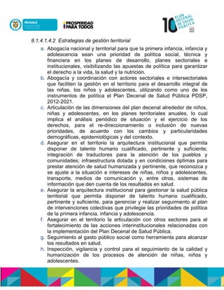 8.1.4.1.4.2 Estrategias de gestión territorial
a. Abogacía nacional y territorial para que la primera infancia, infancia y
adolescencia sean una prioridad de política social, técnica y
financiera en los planes de desarrollo, planes sectoriales e
institucionales, visibilizando las apuestas de política para garantizar
el derecho a la vida, la salud y la nutrición.
b. Abogacía y coordinación con actores sectoriales e intersectoriales
que faciliten la gestión en el territorio para el desarrollo integral de
las niñas, los niños y adolescentes, utilizando como uno de los
instrumentos de política el Plan Decenal de Salud Pública PDSP,
2012-2021.
c. Articulación de las dimensiones del plan decenal alrededor de niños,
niñas y adolescentes, en los planes territoriales anuales, lo cual
implica el análisis periódico de situación y el ejercicio de los
derechos, para el re-direccionamiento o inclusión de nuevas
prioridades, de acuerdo con los cambios y particularidades
demográficas, epidemiológicas y del contexto.
d. Asegurar en el territorio la arquitectura institucional que permita
disponer de talento humano cualificado, pertinente y suficiente;
integración de traductores para la atención de los pueblos y
comunidades; infraestructura dotada y en condiciones óptimas para
prestar atención de salud humanizada y pertinente, que reconozca y
se ajuste a la situación e intereses de niñas, niños y adolescentes,
transporte, medios de comunicación y, entre otros, sistemas de
información que den cuenta de los resultados en salud.
e. Asegurar la arquitectura institucional para gestionar la salud pública
territorial que permita disponer de talento humano cualificado,
pertinente y suficiente, para gerenciar y realizar seguimiento al plan
de intervenciones colectivas que privilegie las prioridades de política
de la primera infancia, infancia y adolescencia.
f. Asegurar en el territorio la articulación con otros sectores para el
fortalecimiento de las acciones interinstitucionales relacionadas con
la implementación del Plan Decenal de Salud Pública.
g. Seguimiento al gasto público social como herramienta para alcanzar
los resultados en salud.
h. Inspección, vigilancia y control para el seguimiento de la calidad y
humanización de los procesos de atención de niñas, niños y
adolescentes.
 