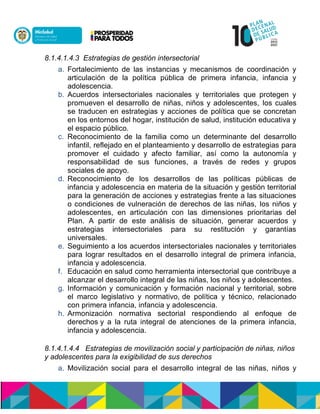 8.1.4.1.4.3 Estrategias de gestión intersectorial
a. Fortalecimiento de las instancias y mecanismos de coordinación y
articulación de la política pública de primera infancia, infancia y
adolescencia.
b. Acuerdos intersectoriales nacionales y territoriales que protegen y
promueven el desarrollo de niñas, niños y adolescentes, los cuales
se traducen en estrategias y acciones de política que se concretan
en los entornos del hogar, institución de salud, institución educativa y
el espacio público.
c. Reconocimiento de la familia como un determinante del desarrollo
infantil, reflejado en el planteamiento y desarrollo de estrategias para
promover el cuidado y afecto familiar, así como la autonomía y
responsabilidad de sus funciones, a través de redes y grupos
sociales de apoyo.
d. Reconocimiento de los desarrollos de las políticas públicas de
infancia y adolescencia en materia de la situación y gestión territorial
para la generación de acciones y estrategias frente a las situaciones
o condiciones de vulneración de derechos de las niñas, los niños y
adolescentes, en articulación con las dimensiones prioritarias del
Plan. A partir de este análisis de situación, generar acuerdos y
estrategias intersectoriales para su restitución y garantías
universales.
e. Seguimiento a los acuerdos intersectoriales nacionales y territoriales
para lograr resultados en el desarrollo integral de primera infancia,
infancia y adolescencia.
f. Educación en salud como herramienta intersectorial que contribuye a
alcanzar el desarrollo integral de las niñas, los niños y adolescentes.
g. Información y comunicación y formación nacional y territorial, sobre
el marco legislativo y normativo,nde política y técnico, relacionado
con primera infancia, infancia y adolescencia.
h. Armonización normativa sectorial respondiendo al enfoque de
derechosny a la ruta integral de atenciones de la primera infancia,
infancia y adolescencia.
8.1.4.1.4.4 Estrategias de movilización social y participación de niñas, niños
y adolescentes para la exigibilidad de sus derechos
a. Movilización social para el desarrollo integral de las niñas, niños y
 