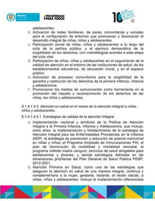 adolescentes.
b. Activación de redes familiares, de pares, comunitarias y sociales
para la configuración de entornos que promuevan y favorezcan el
desarrollo integral de niñas, niños y adolescentes.
c. Participación social de niños, niñas y adolescentes a lo largo del
ciclo de la política pública, y el ejercicio democrático de la
exigibilidad de los derechos, con metodologías acordes a esta etapa
del ciclo vital.
d. Participación de niños, niñas y adolescentes en el seguimiento de la
calidad de atención en el entorno de las instituciones de salud, de los
establecimientos educativos, de educación inicial, y en el espacio
público.
e. Activación de procesos comunitarios para la exigibilidad de la
garantía y restitución de los derechos de la primera infancia, infancia
y adolescencia.
f. Promocionar los medios de comunicación como herramienta en la
promoción del respeto y reconocimiento de los derechos de las
niñas, los niños y adolescentes.
8.1.4.1.4.5 Atención en salud en el marco de la atención integral a niñas,
niños y adolescentes
8.1.4.1.4.5.1 Estrategias de calidad de la atención Integral
a. Implementación nacional y territorial de la Política de Atención
Integral a la Primera Infancia, Infancia y Adolescencia, que incluye,
entre otras, la implementación y fortalecimiento de la estrategia de
Atención Integral para las Enfermedades Prevalentes en la Infancia
AIEPI, la estrategia de prevención y reducción de anemia nutricional
en niñas y niños; el Programa Ampliado de Inmunizaciones PAI; el
plan de disminución de morbilidad y mortalidad neonatal; el
programa método madre canguro; servicios de salud amigables para
adolescentes y jóvenes; y demás estrategias definidas en las
dimensiones prioritarias del Plan Decenal de Salud Pública PDSP,
2012-2021.
b. Atención Primaria en Salud, como una de las estrategias que
aseguran la atención en salud de una manera integral, continua y
complementaria a la mujer, gestante, lactante, al recién nacido, a
niñas, niños y adolescentes. Incluye la implementación diferenciada
 