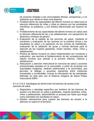 de acciones dirigidas a las comunidades étnicas, campesinas y a la
población que reside en área rural dispersa.
c. Fortalecimiento de capacidades del talento humano en salud para la
atención diferencial de niñas y niños en alianza con las sociedades
científicas, la academia, y con énfasis diferenciales por trayecto de
vida.
d. Fortalecimiento de las capacidades del talento humano en salud para
la atención diferencial de las y los adolescentes, con perspectiva de
derechos ynenfoque de género.
e. Evaluación de la calidad de los servicios de salud, mediante el
monitoreo y evaluación de los avances en la práctica clínica y los
resultados en salud y la aplicación de las normas de habilitación,
evaluación de la adopción de guías y normas técnicas para la
atención de las mujeres gestantes, recién nacidos, niñas, niños y
adolescentes.
f. Política de talento humano en salud implementada con monitoreo y
evaluación, que permita el fortalecimiento de las competencias del
talento humano que atiende a la primera infancia, infancia y
adolescencia.
g. Adecuación y atención intercultural en servicios de salud y acciones
promocionales basadas en la comunidad, a partir de acuerdos con
autoridades indígenas, médicos tradicionales y la comunidad, que
permitan el diálogo y acuerdos operativos entre medicinas
ancestrales y occidentales. Incluye la articulación de las estrategias
definidas en este plan con el Sistema Indígena de Salud Propio
Intercultural SISPI.
8.1.4.1.4.5.2 Estrategias de disminución de barreras de acceso a los
servicios de salud
a. Diagnóstico y abordaje específico por territorio de las barreras de
acceso a la atención en salud a gestantes, mujeres lactantes, niñas,
niños y adolescentes, desarrollando un proceso por fases que tenga
como orientador los resultados en salud.
b. Gestión intersectorial para superar las barreras de acceso a la
atención en salud en el territorio.
 