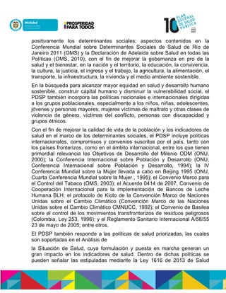positivamente los determinantes sociales; aspectos contenidos en la
Conferencia Mundial sobre Determinantes Sociales de Salud de Río de
Janeiro 2011 (OMS) y la Declaración de Adelaida sobre Salud en todas las
Políticas (OMS, 2010), con el fin de mejorar la gobernanza en pro de la
salud y el bienestar, en la nación y el territorio, la educación, la convivencia,
la cultura, la justicia, el ingreso y el trabajo, la agricultura, la alimentación, el
transporte, la infraestructura, la vivienda y el medio ambiente sostenible.
En la búsqueda para alcanzar mayor equidad en salud y desarrollo humano
sostenible, construir capital humano y disminuir la vulnerabilidad social, el
PDSP también incorpora las políticas nacionales e internacionales dirigidas
a los grupos poblacionales, especialmente a los niños, niñas, adolescentes,
jóvenes y personas mayores, mujeres víctimas de maltrato y otras clases de
violencia de género, víctimas del conflicto, personas con discapacidad y
grupos étnicos.
Con el fin de mejorar la calidad de vida de la población y los indicadores de
salud en el marco de los determinantes sociales, el PDSP incluye políticas
internacionales, compromisos y convenios suscritos por el país, tanto con
los países fronterizos, como en el ámbito internacional, entre los que tienen
primordial relevancia los Objetivos de Desarrollo del Milenio ODM (ONU,
2000); la Conferencia Internacional sobre Población y Desarrollo (ONU,
Conferencia Internacional sobre Población y Desarrollo, 1994); la IV
Conferencia Mundial sobre la Mujer llevada a cabo en Beijing 1995 (ONU,
Cuarta Conferencia Mundial sobre la Mujer , 1995); el Convenio Marco para
el Control del Tabaco (OMS, 2003); el Acuerdo 0414 de 2007, Convenio de
Cooperación Internacional para la implementación de Bancos de Leche
Humana BLH; el protocolo de Kioto de la Convención Marco de Naciones
Unidas sobre el Cambio Climático (Convención Marco de las Naciones
Unidas sobre el Cambio Climático CMNUCC, 1992); el Convenio de Basilea
sobre el control de los movimientos transfronterizos de residuos peligrosos
(Colombia, Ley 253, 1996); y el Reglamento Sanitario Internacional A/58/55
23 de mayo de 2005; entre otros.
El PDSP también responde a las políticas de salud priorizadas, las cuales
son soportadas en el Análisis de
la Situación de Salud, cuya formulación y puesta en marcha generan un
gran impacto en los indicadores de salud. Dentro de dichas políticas se
pueden señalar las estipuladas mediante la Ley 1616 de 2013 de Salud
 