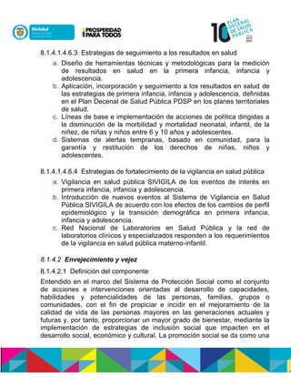 8.1.4.1.4.6.3 Estrategias de seguimiento a los resultados en salud
a. Diseño de herramientas técnicas y metodológicas para la medición
de resultados en salud en la primera infancia, infancia y
adolescencia.
b. Aplicación, incorporación y seguimiento a los resultados en salud de
las estrategias de primera infancia, infancia y adolescencia, definidas
en el Plan Decenal de Salud Pública PDSP en los planes territoriales
de salud.
c. Líneas de base e implementación de acciones de política dirigidas a
la disminución de la morbilidad y mortalidad neonatal, infantil, de la
niñez, de niñas y niños entre 6 y 10 años y adolescentes.
d. Sistemas de alertas tempranas, basado en comunidad, para la
garantía y restitución de los derechos de niñas, niños y
adolescentes.
8.1.4.1.4.6.4 Estrategias de fortalecimiento de la vigilancia en salud pública
a. Vigilancia en salud pública SIVIGILA de los eventos de interés en
primera infancia, infancia y adolescencia.
b. Introducción de nuevos eventos al Sistema de Vigilancia en Salud
Pública SIVIGILA de acuerdo con los efectos de los cambios de perfil
epidemiológico y la transición demográfica en primera infancia,
infancia y adolescencia.
c. Red Nacional de Laboratorios en Salud Paccalu y la red de
laboratorios clínicos y especializados responden a los requerimientos
de la vigilancia en salud pública materno-infantil.
8.1.4.2 Envejecimiento y vejez
8.1.4.2.1 Definición del componente
Entendido en el marco del Sistema de Protección Social como el conjunto
de acciones e intervenciones orientadas al desarrollo de capacidades,
habilidades y potencialidades de las personas, familias, grupos o
comunidades, con el fin de propiciar e incidir en el mejoramiento de la
calidad de vida de las personas mayores en las generaciones actuales y
futuras y, por tanto, proporcionar un mayor grado de bienestar, mediante la
implementación de estrategias de inclusión social que impacten en el
desarrollo social, económico y cultural. La promoción social se da como una
 