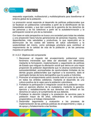respuesta organizada, multisectorial y multidisciplinaria para transformar el
entorno global de la población.
La promoción social responde al desarrollo de políticas poblacionales que
se focalizan en poblaciones vulnerables a partir de la identificación de las
inequidades sociales, y que dan cuenta de la garantía de los derechos de
las personas y de los colectivos a partir de la autodeterminación y la
participación social en pro de su bienestar.
Con base en esta perspectiva se busca una sociedad para todas las edades
y una proyección hacia futuras generaciones de personas mayores, menos
dependientes, más saludables y productivas, lo que repercutirá en la
disminución de los costos del sistema de salud colombiano y la
sostenibilidad del mismo, como estrategia prioritaria para contribuir al
mejoramiento de la calidad de vida de la población y de las personas
mayores en particular.
8.1.4.2.2 Objetivos del componente
1. Reconocer el impacto del envejecimiento poblacional como
fenómeno irreversible que debe ser abordado con efectividad,
mediante la formulación, implementación y seguimiento de políticas
de Estado que mitiguen la afectación social que deriva en una mayor
proporción de población dependiente que no alcanza condiciones de
autosostenibilidad, acompañadas de oportunidades limitadas de los
demás grupos poblacionales que ingresan a la economía, dado el
restringido tiempo de bono demográfico que le queda a Colombia.
2. Promover el envejecimiento activo durante todo el curso de la vida y
en todos los ámbitos cotidianos, mediante el desarrollo de una
cultura positiva de la vejez para la población colombiana.
3. Fortalecer la participación e integración social de la población mayor
para un ejercicio efectivo de la ciudadanía, mediante la garantía,
ejercicio y restablecimiento de sus derechos con énfasis en los
derechos en salud y el cumplimiento de sus deberes.
4. Fortalecer la atención integral y la prestación de servicios para la
población mayor de 60 años, enfocándose en la articulación
programática y el trabajo intersectorial.
5. Desarrollar seguimiento y evaluación a los procesos de
implementación de las políticas públicas de envejecimiento y vejez, y
de apoyo y fortalecimiento a las familias.
 