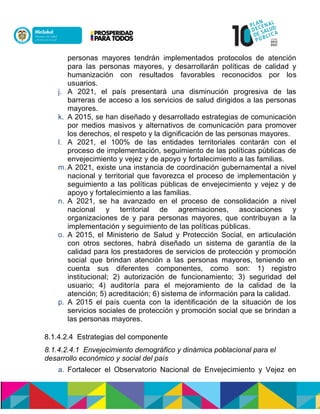 personas mayores tendrán implementados protocolos de atención
para las personas mayores, y desarrollarán políticas de calidad y
humanización con resultados favorables reconocidos por los
usuarios.
j. A 2021, el país presentará una disminución progresiva de las
barreras de acceso a los servicios de salud dirigidos a las personas
mayores.
k. A 2015, se han diseñado y desarrollado estrategias de comunicación
por medios masivos y alternativos de comunicación para promover
los derechos, el respeto y la dignificación de las personas mayores.
l. A 2021, el 100% de las entidades territoriales contarán con el
proceso de implementación, seguimiento de las políticas públicas de
envejecimiento y vejez y de apoyo y fortalecimiento a las familias.
m. A 2021, existe una instancia de coordinación gubernamental a nivel
nacional y territorial que favorezca el proceso de implementación y
seguimiento a las políticas públicas de envejecimiento y vejez y de
apoyo y fortalecimiento a las familias.
n. A 2021, se ha avanzado en el proceso de consolidación a nivel
nacional y territorial de agremiaciones, asociaciones y
organizaciones de y para personas mayores, que contribuyan a la
implementación y seguimiento de las políticas públicas.
o. A 2015, el Ministerio de Salud y Protección Social, en articulación
con otros sectores, habrá diseñado un sistema de garantía de la
calidad para los prestadores de servicios de protección y promoción
social que brindan atención a las personas mayores, teniendo en
cuenta sus diferentes componentes, como son: 1) registro
institucional; 2) autorización de funcionamiento; 3) seguridad del
usuario; 4) auditoría para el mejoramiento de la calidad de la
atención; 5) acreditación; 6) sistema de información para la calidad.
p. A 2015 el país cuenta con la identificación de la situación de los
servicios sociales de protección y promoción social que se brindan a
las personas mayores.
8.1.4.2.4 Estrategias del componente
8.1.4.2.4.1 Envejecimiento demográfico y dinámica poblacional para el
desarrollo económico y social del país
a. Fortalecer el Observatorio Nacional de Envejecimiento y Vejez en
 