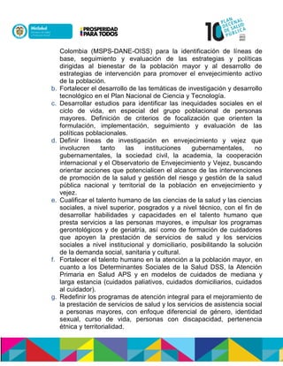 Colombia (MSPS-DANE-OISS) para la identificación de líneas de
base, seguimiento y evaluación de las estrategias y políticas
dirigidas al bienestar de la población mayor y al desarrollo de
estrategias de intervención para promover el envejecimiento activo
de la población.
b. Fortalecer el desarrollo de las temáticas de investigación y desarrollo
tecnológico en el Plan Nacional de Ciencia y Tecnología.
c. Desarrollar estudios para identificar las inequidades sociales en el
ciclo de vida, en especial del grupo poblacional de personas
mayores. Definición de criterios de focalización que orienten la
formulación, implementación, seguimiento y evaluación de las
políticas poblacionales.
d. Definir líneas de investigación en envejecimiento y vejez que
involucren tanto las instituciones gubernamentales, no
gubernamentales, la sociedad civil, la academia, la cooperación
internacional y el Observatorio de Envejecimiento y Vejez, buscando
orientar acciones que potencialicen el alcance de las intervenciones
de promoción de la salud y gestión del riesgo y gestión de la salud
pública nacional y territorial de la población en envejecimiento y
vejez.
e. Cualificar el talento humano de las ciencias de la salud y las ciencias
sociales, a nivel superior, posgrados y a nivel técnico, con el fin de
desarrollar habilidades y capacidades en el talento humano que
presta servicios a las personas mayores, e impulsar los programas
gerontológicos y de geriatría, así como de formación de cuidadores
que apoyen la prestación de servicios de salud y los servicios
sociales a nivel institucional y domiciliario, posibilitando la solución
de la demanda social, sanitaria y cultural.
f. Fortalecer el talento humano en la atención a la población mayor, en
cuanto a los Determinantes Sociales de la Salud DSS, la Atención
Primaria en Salud APS y en modelos de cuidados de mediana y
larga estancia (cuidados paliativos, cuidados domiciliarios, cuidados
al cuidador).
g. Redefinir los programas de atención integral para el mejoramiento de
la prestación de servicios de salud y los servicios de asistencia social
a personas mayores, con enfoque diferencial de género, identidad
sexual, curso de vida, personas con discapacidad, pertenencia
étnica y territorialidad.
 