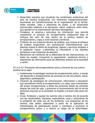 h. Desarrollar estudios que visualicen las condiciones productivas del
país de manera longitudinal, con relaciones intergeneracionales,
asumiendo las transformaciones de la organización de la familia,
redes sociales, roles y relaciones de poder, y de situaciones
estructurales relativas a la educación, salud, violencia, entre otras,
que aporten en la maximización del bono demográfico.
i. Fortalecer el sistemany estructura de información que permita
caracterizar el proceso de envejecimiento poblacional bajo el
enfoque del ciclo de vida dentro de la política pública de
envejecimiento y vejez a nivel nacional y territorial.
j. Creación de una instancia técnica de análisis, que incluya el enfoque
de análisis longitudinal, con participación interinstitucional, que
además evalué la oferta de programas, planes y servicios dirigidos a
la población mayor, ynadministre la información y los reportes
periódicos a las instancias de decisión.
k. Mecanismo de monitoreo de la efectividad de las intervenciones, en
todos los niveles, incluyendo la capacitación, asistencia técnica y
disposición de información para los diferentes actores de la sociedad
y sector.
8.1.4.2.4.2 Promoción del envejecimiento activo y fomento de una cultura
positiva de la vejez
a. Implementar la estrategia nacional de envejecimiento activo, a través
del desarrollo y fortalecimiento de acciones en los tres pilares: salud,
seguridad y participación.
b. Creación de estrategias de comunicación, información y educación
que sensibilicen frente al envejecimiento y la vejez, para concientizar
del propio envejecimiento a todas las personas desde las primeras
etapas del ciclo de vida, y promover el reconocimiento del rol de las
personas mayores en la sociedad, el respeto y el buen trato para con
ellas.
c. Crear, fortalecer y ajustar los centros vida o centros día de acuerdo
con las necesidades, intereses, expectativas, usos y costumbres de
la población de cada uno de los territorios. Los programas de los
centros vida deben elaborarse a partir de la aplicación de
metodologías de participación social, y orientarse a promover el
envejecimiento activo y a reducir la carga de la enfermedad.
 