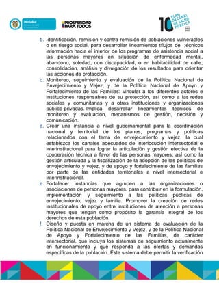 b. Identificación, remisión y contra-remisión de poblaciones vulnerables
o en riesgo social, para desarrollar lineamientos t mlnalóón;cd óónoen
an óisulasnnhulaunel interior de losnprogramas de asistencia social a
las personas mayores en situación de enfermedad mental,
abandono, soledad, con discapacidad, o en habitabilidad de calle;
consolidación, análisis y divulgación de los resultados para orientar
las acciones de protección.
c. Monitoreo, seguimiento y evaluación de la Política Nacional de
Envejecimiento y Vejez, y de la Política Nacional de Apoyo y
Fortalecimiento de las Familias: vincular a los diferentes actores e
instituciones responsables de su protección, así como a lasnredes
sociales y comunitarias y a otras instituciones y organizaciones
público-privadas.nImplica desarrollar lineamientos técnicos de
monitoreo y evaluación, mecanismos de gestión, decisión y
comunicación.
d. Crear una instancia a nivel gubernamental para la coordinación
nacional y territorial de los planes, programas y políticas
relacionados con el tema de envejecimiento y vejez, la cual
establezca los canales adecuados de interlocución intersectorial e
interinstitucional para lograr la articulación y gestión efectiva de la
cooperación técnica a favor de las personas mayores; así como la
gestión articulada y la fiscalización de la adopción de las políticas de
envejecimiento y vejez, y de apoyo y fortalecimiento de las familias
por parte de las entidades territoriales a nivel intersectorial e
interinstitucional.
e. Fortalecer instancias que agrupen a las organizaciones o
asociaciones de personas mayores, para contribuir en la formulación,
implementación y seguimiento a las políticas públicas de
envejecimiento, vejez y familia. Promover la creación de redes
institucionales de apoyo entre instituciones de atención a personas
mayores que tengan como propósito la garantía integral de los
derechos de esta población.
f. Diseño y puesta en marcha de un sistema de evaluación de la
Política Nacional de Envejecimiento y Vejez, y de la Política Nacional
de Apoyo y Fortalecimiento de las Familias, de carácter
intersectorial, que incluya los sistemas de seguimiento actualmente
en funcionamiento y que responda a las ofertas y demandas
específicas de la población. Este sistema debe permitir la verificación
 