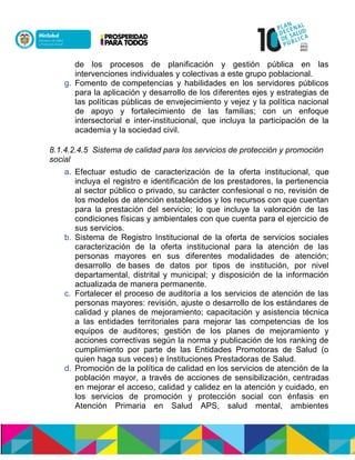 de los procesos de planificación y gestión pública en las
intervenciones individuales y colectivas a este grupo poblacional.
g. Fomento dencompetencias y habilidades en los servidores públicos
para la aplicación y desarrollo de los diferentes ejes y estrategias de
las políticas públicas de envejecimiento y vejez y la política nacional
de apoyo y fortalecimiento de las familias; con un enfoque
intersectorial e inter-institucional, que incluya la participación de la
academia y la sociedad civil.
8.1.4.2.4.5 Sistema de calidad para los servicios de protección y promoción
social
a. Efectuar estudio de caracterización de la oferta institucional, que
incluya el registro e identificación de los prestadores, la pertenencia
al sector público o privado, su carácter confesional o no, revisión de
los modelos de atención establecidos y los recursos con que cuentan
para la prestación del servicio; lo que incluye la valoración de las
condiciones físicas y ambientales con que cuenta para el ejercicio de
sus servicios.
b. Sistema de Registro Institucional de la oferta de servicios sociales
caracterización de la oferta institucional para la atención de las
personas mayores en sus diferentes modalidades de atención;
desarrollo denbases de datos por tipos de institución, por nivel
departamental, distrital y municipal; y disposición de la información
actualizada de manera permanente.
c. Fortalecer el proceso de auditoría a los servicios de atención de las
personas mayores: revisión, ajuste o desarrollo de los estándares de
calidad y planes de mejoramiento; capacitación y asistencia técnica
a las entidades territoriales para mejorar las competencias de los
equipos de auditores; gestión de los planes de mejoramiento y
acciones correctivas según la norma y publicación de los ranking de
cumplimiento por parte de las Entidades Promotoras de Salud (o
quien haga sus veces) e Instituciones Prestadoras de Salud.
d. Promoción de la política de calidad en los servicios de atención de la
población mayor, a través de acciones de sensibilización,ncentradas
en mejorar el acceso, calidad y calidez en la atención y cuidado, en
los servicios de promoción y protección social con énfasis en
Atención Primaria en Salud APS, salud mental, ambientes
 