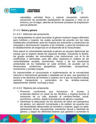 saludables, actividad física y cultural, recreación, nutrición,
prevención de accidentes (señalización de espacios y vías) en el
entorno y en el hogar, además de favorecer procesos de preparación
para la jubilación.
8.1.4.3 Salud y género
8.1.4.3.1 Definición del componente
Las desigualdades en salud asociadas al género implican riesgos diferentes
para hombres y mujeres, los cuales aumentan de acuerdo con los roles
establecidos socialmente: para las mujeres pornposiciones y condiciones de
inequidadny discriminación respecto a los hombres, y para los hombres por
el establecimiento de exigencias en el desarrollo de la masculinidad.
Para reducir la vulnerabilidad asociada al género se requiere determinar las
causas que la originan desde los espacios sociales, incluyendo la familia,
los grupos sociales, las comunidades ynlas instituciones, con el fin de
modificarlas o eliminarlas; para ello debe realizarsenun análisis de las
vulnerabilidades sociales, económicas, físicas y de las condiciones
ambientales de los habitantes en cada territorio, de acuerdo con la
idiosincrasia, condiciones geográficas, ambientales, sociopolíticas,
económicas y sociales propias.
Es imprescindible el conocimiento e implementación de la normatividad
nacional e internacional aprobada y adoptada por el país, que garantice el
acceso a los derechos de hombres y mujeres; por lo que se requiere trabajo
sectorial, transectorial y comunitario en los ámbitosnnacional,
departamental, distrital, municipal y local.
8.1.4.3.2 Objetivos del componente
1. Promover condiciones que favorezcan el acceso a
la atención efectiva en salud de los hombres y mujeres durante el
transcurso de su vida, ajustado al contexto familiar, social,
económico y político, desde la perspectiva de género y equidad.
2. Garantizar la adecuación de los servicios de salud con perspectiva
de género, con atención humanizada y de calidad, de acuerdo con
las necesidades diferenciales de hombres y mujeres, según su edad,
pertenencia étnica, discapacidad, orientación sexual e identidad de
género, y según los diferentes factores que generen o aumenten la
 