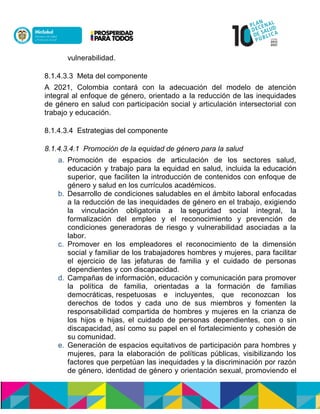 vulnerabilidad.
8.1.4.3.3 Meta del componente
A 2021, Colombia contará con la adecuación del modelo de atención
integral al enfoque de género, orientado a la reducción de las inequidades
de género en salud con participación social y articulación intersectorial con
trabajo y educación.
8.1.4.3.4 Estrategias del componente
8.1.4.3.4.1 Promoción de la equidad de género para la salud
a. Promoción de espacios de articulación de los sectores salud,
educación y trabajo para la equidad en salud, incluida la educación
superior, que faciliten la introducción de contenidos con enfoque de
género y salud en los currículos académicos.
b. Desarrollo de condiciones saludables en el ámbito laboral enfocadas
a la reducción de las inequidades de género en el trabajo, exigiendo
la vinculación obligatoria a la seguridad social integral, la
formalización del empleo y el reconocimiento y prevención de
condiciones generadoras de riesgo y vulnerabilidad asociadas a la
labor.
c. Promover en los empleadores el reconocimiento de la dimensión
social y familiar de los trabajadores hombres y mujeres, para facilitar
el ejercicio de las jefaturas de familia y el cuidado de personas
dependientes y con discapacidad.
d. Campañas de información, educación y comunicación para promover
la política de familia, orientadas a la formación de familias
democráticas,nrespetuosas e incluyentes, que reconozcan los
derechos de todos y cada uno de sus miembros y fomenten la
responsabilidad compartida de hombres y mujeres en la crianza de
los hijos e hijas, el cuidado de personas dependientes, con o sin
discapacidad, así como su papel en el fortalecimiento y cohesión de
su comunidad.
e. Generación de espacios equitativos de participación para hombres y
mujeres, para la elaboración de políticas públicas, visibilizando los
factores que perpetúan las inequidades y la discriminación por razón
de género, identidad de género y orientación sexual,npromoviendo el
 