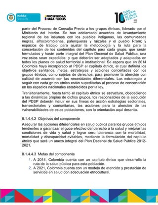 parte del Proceso de Consulta Previa a los grupos étnicos, liderado por el
Ministerio del Interior. Se han adelantado acuerdos de levantamiento
regional de los insumos con los pueblos indígenas, las comunidades
negras, afrocolombianas, palenqueras y raizales y el pueblo Rrom; y
espacios de trabajo para ajustar la metodología y la ruta para la
concertación de los contenidos del capítulo para cada grupo, que serán
formulados y harán parte integral del Plan Decenal de Salud Pública, una
veznestos sean expedidos; y que deberán ser adoptados y adaptados en
todos los planes de salud territorial e institucional. Se espera que en 2014
Colombia haya incorporado al PDSP el capítulo étnico, el cual definirá los
objetivos sanitarios, metas, estrategias y acciones concertadas con los
grupos étnicos, como sujetos de derechos, para promover la atención con
calidad de acuerdo con las necesidades diferenciales. Las estrategias a
seguir con cada grupo étnico están supeditadas al proceso de concertación
en los espacios nacionales establecidos por la ley.
Transitoriamente, hasta tanto el capítulo étnico se estructure, obedeciendo
a las dinámicas propias de dichos grupos, los responsables de la ejecución
del PDSP deberán incluir en sus líneas de acción estrategias sectoriales,
transectoriales y comunitarias, las acciones para la atención de las
vulnerabilidades de estas poblaciones, con la orientación aquí descrita.n
8.1.4.4.2 Objetivos del componente
Asegurar las acciones diferenciales en salud pública para los grupos étnicos
tendientes a garantizar el goce efectivo del derecho a la salud y mejorar las
condiciones de vida y salud y lograr cero tolerancia con la morbilidad,
mortalidad y discapacidad evitables, mediante la formulación del capítulo
étnico que será un anexo integral del Plan Decenal de Salud Pública 2012-
2021.
8.1.4.4.3 Metas del componente
1. A 2014, Colombia cuenta con un capítulo étnico que desarrolla la
ruta de la salud pública para esta población.
2. A 2021, Colombia cuenta con un modelo de atención y prestación de
servicios en salud con adecuación etnocultural.
 
