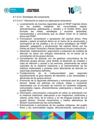 8.1.4.4.4 Estrategias del componente
8.1.4.4.4.1 Planeacisnnennóucdonlónnuoeldulasnne nócultural
a. Levantamiento de insumos regionales para el PDSP Capítulo étnico
con los pueblos indígenas, las comunidades negras,
afrocolombianas, palenqueras y raizales y el Pueblo Rrom, para
formular las metas, estrategias y acciones sectoriales,
transectoriales y comunitarias que se deben incluir en el capítulo
étnico del PDSP.
b. Formulación, concertación y aprobación del capítulo étnico. Para
adoptarny operar elncapítulo étnico en el marco de la cosmovisión y
cosmogonía de los pueblos y en el marco estratégico del PDSP.
Adopción, adaptación y armonización del capítulo étnico con los
Planes de Salud Territorial y Planes Operativos Anual e Institucional.
c. Desarrollo, implementación, seguimiento y evaluación de modelos de
atención en salud con enfoque intercultural, en el marco de la
concertación de los grupos étnicos.
d. Consolidación de alianzas con los gestores comunitarios de los
diferentes grupos étnicos, para facilitar el desarrollo de modelos y
rutas de atención y acceso a los servicios, preservando las raíces
culturales de la medicina tradicional y el reconocimiento de los
médicos tradicionales y parteras como alternativas de atención en
salud bajo estándares definidos.
e. Fortalecimiento de la institucionalidad para responder
equitativamente al goce efectivo de derechos, a las necesidades y
demandas de los grupos étnicos.
f. Promoción de la seguridad alimentaria y nutricional para los grupos
étnicos. Desde los patrones de crianza, dietas y curaciones
relacionadas con el concepto de nutrición en contextos indígenas,
comunidades negras, afrocolombianas, palenqueras y raizales, y el
pueblo Rrom.
g. Información, comunicación y educación en salud, en articulación con
la medicina tradicional: adecuación a los imaginarios, tradiciones y
valores, entre otros, de la cultura; y en las lenguas propias de los
grupos étnicos. Vincular mecanismos y medios alternativos de
difusión reconocidos por las comunidades.
h. Entrenamiento a promotores de los pueblos indígenas, del pueblo
Rrom y las comunidades negras, afrocolombianas, palenqueras y
 