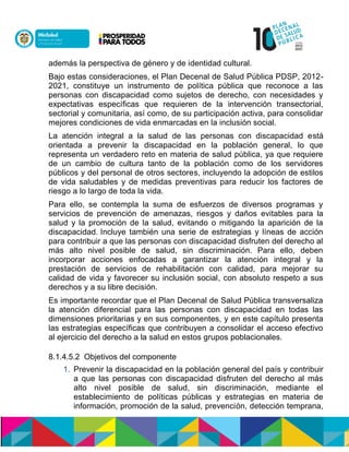 además la perspectiva de género y de identidad cultural.
Bajo estas consideraciones, el Plan Decenal de Salud Pública PDSP, 2012-
2021, constituye un instrumento de política pública que reconoce a las
personas con discapacidad como sujetos de derecho, con necesidades y
expectativas específicas que requieren de la intervención transectorial,
sectorial y comunitaria, así como, de su participación activa, para consolidar
mejores condiciones de vida enmarcadas en la inclusión social.
La atención integral a la salud de las personas con discapacidad está
orientada a prevenir la discapacidad en la población general, lo que
representa un verdadero reto en materia de salud pública, ya que requiere
de un cambio de cultura tanto de la población como de los servidores
públicos y del personal de otros sectores, incluyendo la adopción de estilos
de vida saludables y de medidas preventivas para reducir los factores de
riesgo a lo largo de toda la vida.
Para ello, se contempla la suma de esfuerzos de diversos programas y
servicios de prevención de amenazas, riesgos y daños evitables para la
salud y la promoción de la salud, evitando o mitigando la aparición de la
discapacidad.nIncluye también una serie de estrategias y líneas de acción
para contribuir a que las personas con discapacidad disfruten del derecho al
más alto nivel posible de salud, sin discriminación. Para ello, deben
incorporar acciones enfocadas a garantizar la atención integral y la
prestación de servicios de rehabilitación con calidad, para mejorar su
calidad de vida y favorecer su inclusión social, con absoluto respeto a sus
derechos y a su libre decisión.
Es importante recordar que el Plan Decenal de Salud Pública transversaliza
la atención diferencial para las personas con discapacidad en todas las
dimensiones prioritarias y en sus componentes, y en este capítulo presenta
las estrategias específicas que contribuyen a consolidar el acceso efectivo
al ejercicio del derecho a la salud en estos grupos poblacionales.
8.1.4.5.2 Objetivos del componente
1. Prevenir la discapacidad en la población general del país y contribuir
a que las personas con discapacidad disfruten del derecho al más
alto nivel posible de salud, sin discriminación, mediante el
establecimiento de políticas públicas y estrategias en materia de
información, promoción de la salud, prevención, detección temprana,
 
