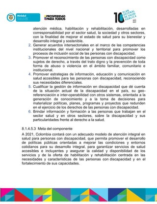 atención médica, habilitación y rehabilitación, desarrolladas en
corresponsabilidad por el sector salud, la sociedad y otros sectores,
con la finalidad de mejorar el estado de salud para su bienestar y
desarrollo integral y sostenible.
2. Generar acuerdos intersectoriales en el marco de las competencias
institucionales del nivel nacional y territorial para promover los
procesos de inclusión social de las personas con discapacidad.
3. Promover el reconocimiento de las personas con discapacidad como
sujetos de derecho, a través del trato digno y la prevención de toda
forma de abuso o violencia en el ámbito familiar, comunitario e
institucional.
4. Promover estrategias de información, educación y comunicación en
salud accesibles para las personas con discapacidad, reconociendo
sus necesidades diferenciales.
5. Cualificar la gestión de información en discapacidad que dé cuenta
de la situación actual de la discapacidad en el país, su geo-
referenciación e inter-operabilidad con otros sistemas, orientada a la
generación de conocimiento y a la toma de decisiones para
materializar políticas, planes, programas y proyectos que redunden
en el ejercicio de los derechos de las personas con discapacidad.
6. Brindar información y formación a las personas que trabajan en el
sector salud y en otros sectores, sobre la discapacidad y sus
particularidades frente al derecho a la salud.
8.1.4.5.3 Meta del componente
A 2021, Colombia contará con un adecuado modelo de atención integral en
salud para personas con discapacidad, que permita promover el desarrollo
de políticas públicas orientadas a mejorar las condiciones y entornos
cotidianos para su desarrollo integral, para garantizar servicios de salud
accesibles e incluyentes y asegurar la calidad y disponibilidad de los
servicios y de la oferta de habilitación y rehabilitación centrada en las
necesidades y características de las personas con discapacidad y en el
fortalecimiento de sus capacidades.
 