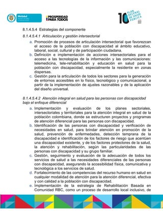 8.1.4.5.4 Estrategias del componente
8.1.4.5.4.1 Articulación y gestión intersectorial
a. Promoción de procesos de articulación intersectorial que favorezcan
el acceso de la población con discapacidad al ámbito educativo,
laboral, social, cultural y de participación ciudadana.
b. Definición e implementación de acciones intersectoriales para el
acceso a las tecnologías de la información y las comunicaciones:
telemedicina, tele-rehabilitación y educación en salud para la
población con discapacidad, especialmente la residente en zonas
dispersas.
c. Gestión para la articulación de todos los sectores para la generación
de entornos accesibles en lo físico, tecnológico y comunicacional, a
partir de la implementación de ajustes razonables y de la aplicación
del diseño universal.
8.1.4.5.4.2 Atención integral en salud para las personas con discapacidad
bajo el enfoque diferencial
a. Implementación y evaluación de los planes sectoriales,
intersectoriales y territoriales para la atención integral en salud de la
población colombiana, donde se estructuren proyectos y programas
de atención diferencial para las personas con discapacidad.
b. Identificación de las personas con discapacidad y verificación de
necesidades en salud, para brindar atención en promoción de la
salud, prevención de enfermedades, detección temprana de la
discapacidad e identificación de los factores de riesgo que acentúen
una discapacidad existente, y de los factores protectores de la salud,
la atención y rehabilitación, según las particularidades de las
personas con discapacidad y su grupo familiar.
c. Gestión, seguimiento y evaluación de la adecuación de todos los
servicios de salud a las necesidades diferenciales de las personas
con discapacidad, asegurando la accesibilidad física, comunicativa y
tecnológica a los servicios de salud.
d. Fortalecimiento de las competencias del recurso humano en salud en
cualquier modalidad de atención para la atención diferencial, efectiva
y con calidad a la población con discapacidad.
e. Implementación de la estrategia de Rehabilitación Basada en
Comunidad RBC, como un proceso de desarrollo local inclusivo, de
 