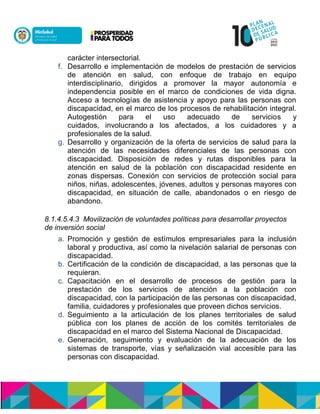 carácter intersectorial.
f. Desarrollo e implementación de modelos de prestación de servicios
de atención en salud, con enfoque de trabajo en equipo
interdisciplinario, dirigidos a promover la mayor autonomía e
independencia posible en el marco de condiciones de vida digna.
Acceso a tecnologías de asistencia y apoyo para las personas con
discapacidad, en el marco de los procesos de rehabilitación integral.
Autogestión para el uso adecuado de servicios y
cuidados, nanaócdliunoón a los afectados, a los cuidadores y a
profesionales de la salud.
g. Desarrollo y organización de la oferta de servicios de salud para la
atención de las necesidades diferenciales de las personas con
discapacidad. Disposición de redes y rutas disponibles para la
atención en salud de la población con discapacidad residente en
zonas dispersas. Conexión con servicios de protección social para
niños, niñas, adolescentes, jóvenes, adultos ynpersonas mayores con
discapacidad, en situación de calle, abandonados o en riesgo de
abandono.
8.1.4.5.4.3 Movilización de voluntades políticas para desarrollar proyectos
de inversión social
a. Promoción y gestión de estímulos empresariales para la inclusión
laboral y productiva, así como la nivelación salarial de personas con
discapacidad.
b. Certificación de la condición de discapacidad, a las personas que la
requieran.
c. Capacitación en el desarrollo de procesos de gestión para la
prestación de los servicios de atención a la población con
discapacidad, con la participación de las personas con discapacidad,
familia, cuidadores y profesionales que proveen dichos servicios.
d. Seguimiento a la articulación de los planes territoriales de salud
paccalu con los planes de acción de los comités territoriales de
discapacidad en el marco del Sistema Nacional de Discapacidad.
e. Generación, seguimiento y evaluación de la adecuación de los
sistemas de transporte, vías y señalización vial accesible para las
personas con discapacidad.
 