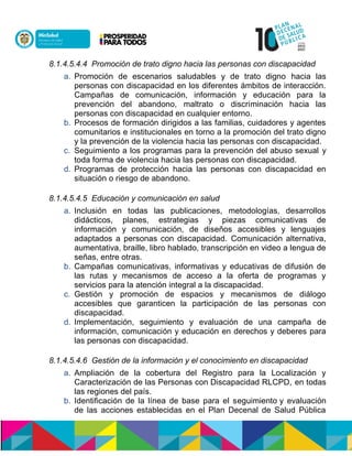 8.1.4.5.4.4 Promoción de trato digno hacia las personas con discapacidad
a. Promoción de escenarios saludables y de trato digno hacia las
personas con discapacidad en los diferentes ámbitos de interacción.
Campañas de comunicación, información y educación para la
prevención del abandono, maltrato o discriminación hacia las
personas con discapacidad en cualquier entorno.
b. Procesos de formación dirigidos a las familias, cuidadores y agentes
comunitarios e institucionales en torno a la promoción del trato digno
y la prevención de la violencia hacia las personas con discapacidad.
c. Seguimiento a los programas para la prevención del abuso sexual y
toda forma de violencia hacia las personas con discapacidad.
d. Programas de protección hacia las personas con discapacidad en
situación o riesgo de abandono.
8.1.4.5.4.5 Educación y comunicación en salud
a. Inclusión en todas las publicaciones, metodologías, desarrollos
didácticos, planes, estrategias y piezas comunicativas de
información y comunicación, de diseños accesibles y lenguajes
adaptados a personas con discapacidad. Comunicación alternativa,
aumentativa, braille, libro hablado, transcripción en video a lengua de
señas, entre otras.
b. Campañas comunicativas, informativas y educativas de difusión de
las rutas y mecanismos de acceso a la oferta de programas y
servicios para la atención integral a la discapacidad.
c. Gestión y promoción de espacios y mecanismos de diálogo
accesibles que garanticen la participación de las personas con
discapacidad.
d. Implementación, seguimiento y evaluación de una campaña de
información, comunicación y educación en derechos y deberes para
las personas con discapacidad.
8.1.4.5.4.6 Gestión de la información y el conocimiento en discapacidad
a. Ampliación de la cobertura del Registro para la Localización y
Caracterización de las Personas con Discapacidad RLCPD, en todas
las regiones del país.
b. Identificación de la línea de base para el seguimiento y evaluación
de las acciones establecidas en el Plan Decenal de Salud Pública
 