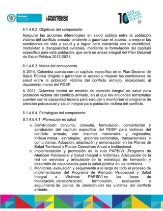 8.1.4.6.2 Objetivos del componente
Asegurar las acciones diferenciales en salud pública entre la población
víctima del conflicto armado tendiente a garantizar el acceso, a mejorar las
condiciones de vida y salud y a lograr cero tolerancia con la morbilidad,
mortalidad y discapacidad evitables, mediante la formulación del capítulo
específico para esta población, que será un anexo integral del Plan Decenal
de Salud Pública 2012-2021.
8.1.4.6.3 Metas del componente
A 2014, Colombia cuenta con un capítulo específico en el Plan Decenal de
Salud Pública dirigido a garantizar el acceso y mejorar las condiciones de
salud entre la población víctima del conflicto armado, incorporado al
documento marco del PDSP.
A 2021, Colombia tendrá un modelo de atención integral en salud para
población víctima del conflicto armado, en el que las entidades territoriales
cuenten con la capacidad técnica para ejecutar y monitorear el programa de
atención psicosocial y salud integral para población víctima del conflicto.
8.1.4.6.4 Estrategias del componente
8.1.4.6.4.1 Planeación en salud
a. Construcción conjunta, consulta, formulación, concertación y
aprobación del capítulo específico del PDSP para víctimas del
conflicto armado, con insumos nacionales y regionales;
incluye metas, estrategias, acciones sectoriales, transectoriales y
comunitarias. Adopción, adaptación y armonización en los Planes de
Salud Territorial y Planes Operativos Anual e Institucional.
b. Implementación y promoción de la ruta PAPSIVI (Programa de
Atención Psicosocial y Salud Integral a Víctimas). Adecuación de la
red de servicios y articulación de la estrategia de formación y
desarrollo de capacidades para la salud pública en los territorios.
c. Monitoreo, evaluación y seguimiento a lo largo de todo el proceso de
implementación del Programa de Atención Psicosocial y Salud
Integral a Víctimas PAPSIVInen las fases de
focalización,ncaracterización, formulación, evaluación y
seguimientonde planes de atenciónncon las víctimas del conflicto
armado.
 