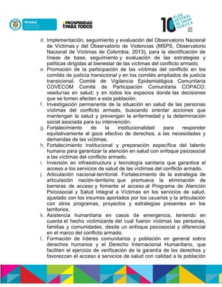 d. Implementación, seguimiento y evaluación del Observatorio Nacional
de Víctimasny del Observatorio de Violencias (MSPS, Observatorio
Nacional de Víctimas de Colombia, 2013), para la identificación de
líneas de base, seguimiento y evaluación de las estrategias y
políticas dirigidas al bienestar de las víctimas del conflicto armado.
e. Promoción de la participación de las víctimas del conflicto en los
comités de justicia transicional y en los comités ampliados de justicia
transicional; Comité de Vigilancia Epidemiológica Comunitaria
COVECOM Comité de Participación Comunitaria COPACO;
veedurías en salud; y en todos los espacios dondenlas decisiones
que se tomen afecten a esta población.
f. Investigación permanente de la situación en salud de las personas
víctimas del conflicto armado, buscando orientar acciones que
mantengan la salud y prevengan la enfermedad y la determinación
social asociada para su intervención.
g. Fortalecimiento de la institucionalidad para responder
equitativamente al goce efectivo de derechos, a las necesidades y
demandas de las víctimas.
h. Fortalecimiento institucional y preparación específica del talento
humano para garantizar la atención en salud con enfoque psicosocial
a las víctimas del conflicto armado.
i. Inversión en infraestructura y tecnología sanitaria que garantice el
acceso a los servicios de salud de las víctimas del conflicto armado.
j. Articulación nacional-territorial. Fortalecimiento de la estrategia de
articulación nación-territorio,nque promueva la eliminación de
barreras de accesony fomente el accesonal Programa de Atención
Psicosocial y Salud Integral a Víctimas en los servicios de salud,
ajustado connlosninsumosnaportados por los usuarios y la articulación
con otros programas, proyectos y estrategias presentes en los
territorios.
k. Asistencia humanitaria en casos de emergencia, teniendo en
cuentanel hecho victimizantendel cual fueron víctimas las personas,
familias y comunidades, desde un enfoque psicosocial y diferencial
en el marco del conflicto armado.
l. Formación de líderes comunitarios y población en general sobre
derechos humanos y el Derecho Internacional Humanitario, que
faciliten el ejercicio de verificación de la garantía de los derechos y
favorezcan el acceso a servicios de salud con calidad a la población
 