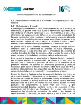 identificada como víctima del conflicto armado.
8.2 Dimensión fortalecimiento de la Autoridad Sanitaria para la gestión de
la salud
8.2.1 Definición de la dimensión
Con el objetivo de mantener la salud, entendida más allá de la ausencia de
enfermedad, la gestión de la salud busca la intervención organizada de la
sociedad para promoverla y prolongar la vida, minimizando, y si es posible,
eliminando, los comportamientos dañinos y las influencias perjudiciales de
factores medioambientales y sociales, y así mismo la respuesta adecuada
de los servicios de salud en los casos en que se requieren para prevenir las
enfermedades, detectarlas cuando existen y recuperar la salud o, como
mínimo, a reducir el sufrimiento y la dependencia (Aboal-Viñas, 2010).
La gestión de la salud pretende, entonces, controlar el riesgo primario,
entendido como la probabilidad de aparición de nueva morbilidad, y
controlar el riesgo técnico, entendido como la probabilidad de ocurrencia de
eventos derivados de fallas de atención en los servicios de salud y de la
mayor carga de enfermedad por mortalidad evitable y discapacidad.
Para garantizar la gestión en salud existe el Sistema Sanitario compuesto
por múltiples elementos institucionales nacionales y locales, que se
articulan con la finalidad o propósito de contribuir al bienestar de la
población mediante un conjunto de actividades proactivas y reactivas
necesarias para reducir al mínimo la vulnerabilidad de la salud colectiva y
gestionar adecuadamente las respuestas para la detección temprana del
riesgo, el daño individual, la reparación y recuperación de la salud.
Dentro del Sistema Sanitario existe la Autoridad Sanitaria que desde su
organización tiene tres niveles escalonados de acuerdo con su jurisdicción.
En el nivel nacional se encuentra el Ministerio de Salud y Protección Social,
el Instituto Nacional de Salud y el INVIMA; así mismo, para la adecuada
respuesta ante los eventos de interés en salud pública, ejercen funciones
puntuales las aseguradoras o quien haga sus veces, y por
complementariedad temática sanitaria, también se encuentra el ICA,
dependiente del Ministerio de Agricultura. En el nivel intermedio se
encuentran las direcciones territoriales de salud y los laboratorios
departamentales y distritales de salud pública, y en el nivel local las
 