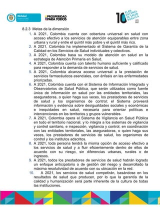 8.2.3 Metas de la dimensión
1. A 2021, Colombia cuenta con cobertura universal en salud con
acceso efectivo a los servicios de atención equiparables entre zona
urbana y rural y entre el quintil más pobre y el quintil más rico.
2. A 2021, Colombia ha implementado el Sistema de Garantía de la
Calidad en los Servicios de Salud individuales y colectivos.
3. A 2021, Colombia basa su modelo de atención en salud en la
estrategia de Atención Primaria en Salud.
4. A 2021, Colombia cuenta con talento humano suficiente y calificado
para responder a la demanda de servicios de salud.
5. A 2021, Colombia alcanza acceso universal a la prestación de
servicios farmacéuticos esenciales, con énfasis en las enfermedades
priorizadas.
6. A 2021, Colombia cuenta con el Sistema de Información Integrado y
Observatorios de Salud Pública, que serán utilizados como fuente
única de información en salud por las entidades territoriales, las
aseguradoras, o quien haga sus veces, los prestadores de servicios
de salud y los organismos de control; el Sistema proveerá
información y evidencia sobre desigualdades sociales y económicas
e inequidades en salud, necesaria para orientar políticas e
intervenciones en los territorios y grupos vulnerables.
7. A 2021, Colombia opera el Sistema de Vigilancia en Salud Pública
en todo el territorio nacional, y lo integra a los sistemas de vigilancia
y control sanitario, e inspección, vigilancia y control, en coordinación
con las entidades territoriales, las aseguradoras, o quien haga sus
veces, los prestadores de servicios de salud, los organismos de
control y los institutos adscritos.
8. A 2021, toda persona tendrá la misma opción de acceso efectivo a
los servicios de salud y a fluir eficientemente dentro de ellos de
acuerdo con su riesgo, sin diferencias urbanas, rurales o de
ingresos.
9. A 2021, todos los prestadores de servicios de salud habrán logrado
un enfoque anticipatorio o de gestión del riesgo y desarrollado la
máxima resolutividad de acuerdo con su ubicación en la red.
10. A 2021, los servicios de salud competirán, basándose en los
resultados de salud que producen, por lo que la garantía de la
calidad y humanización será parte inherente de la cultura de todas
las instituciones.
 
