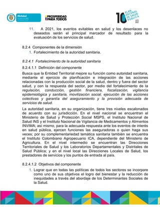11. A 2021, los eventos evitables en salud y los desenlaces no
deseados serán el principal marcador de resultado para la
evaluación de los servicios de salud.
8.2.4 Componentes de la dimensión
1. Fortalecimiento de la autoridad sanitaria.
8.2.4.1 Fortalecimiento de la autoridad sanitaria
8.2.4.1.1 Definición del componente
Busca que la Entidad Territorial mejore su función como autoridad sanitaria,
mediante el ejercicio de planificación e integración de las acciones
relacionadas con la producción social de la salud, dentro y fuera del sector
salud, y con la respuesta del sector, por medio del fortalecimiento de la
regulación, conducción, gestión financiera, fiscalización, vigilancia
epidemiológica y sanitaria, movilización social, ejecución de las acciones
colectivas y garantía del aseguramiento y la provisión adecuada de
servicios de salud.
La autoridad sanitaria, en su organización, tiene tres niveles escalonados
de acuerdo con su jurisdicción. En el nivel nacional se encuentran el
Ministerio de Salud y Protección Social MSPS, el Instituto Nacional de
Salud INS y el Instituto Nacional de Vigilancia de Medicamentos y Alimentos
INVIMA; así mismo, para la adecuada respuesta ante los eventos de interés
en salud pública, ejercen funciones las aseguradoras o quien haga sus
veces; por su complementariedad temática sanitaria también se encuentra
el Instituto Colombiano Agropecuario ICA, dependiente del Ministerio de
Agricultura. En el nivel intermedio se encuentran las Direcciones
Territoriales de Salud y los Laboratorios Departamentales y Distritales de
Salud Pública; y en el nivel local las Direcciones Locales de Salud, los
prestadores de servicios y los puntos de entrada al país.
8.2.4.1.2 Objetivos del componente
1. Lograr que en todas las políticas de todos los sectores se incorpore
como uno de sus objetivos el logro del bienestar y la reducción de
inequidades a través del abordaje de los Determinantes Sociales de
la Salud.
 