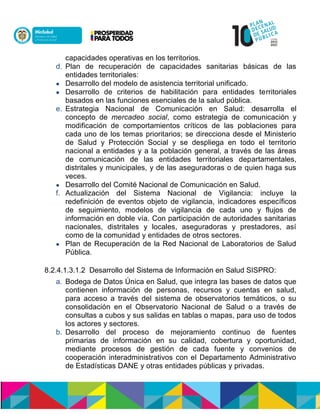 capacidades operativas en los territorios.
d. Plan de recuperación de capacidades sanitarias básicas de las
entidades territoriales:
 Desarrollo del modelo de asistencia territorial unificado.
 Desarrollo de criterios de habilitación para entidades territoriales
basados en las funciones esenciales de la salud pública.
e. Estrategia Nacional de Comunicación en Salud: desarrolla el
concepto de mercadeo social, como estrategia de comunicación y
modificación de comportamientos críticos de las poblaciones para
cada uno de los temas prioritarios; se direcciona desde el Ministerio
de Salud y Protección Social y se despliega en todo el territorio
nacional a entidades y a la población general, a través de las áreas
de comunicación de las entidades territoriales departamentales,
distritales y municipales, y de las aseguradoras o de quien haga sus
veces.
 Desarrollo del Comité Nacional de Comunicación en Salud.
f. Actualización del Sistema Nacional de Vigilancia: incluye la
redefinición de eventos objeto de vigilancia, indicadores específicos
de seguimiento, modelos de vigilancia de cada uno y flujos de
información en doble vía. Con participación de autoridades sanitarias
nacionales, distritales y locales, aseguradoras y prestadores, así
como de la comunidad y entidades de otros sectores.
 Plan de Recuperación de la Red Nacional de Laboratorios de Salud
Pública.
8.2.4.1.3.1.2 Desarrollo del Sistema de Información en Salud SISPRO:
a. Bodega de Datos Única en Salud, que integra las bases de datos que
contienen información de personas, recursos y cuentas en salud,
para acceso a través del sistema de observatorios temáticos, o su
consolidación en el Observatorio Nacional de Salud o a través de
consultas a cubos y sus salidas en tablas o mapas, para uso de todos
los actores y sectores.
b. Desarrollo del proceso de mejoramiento continuo de fuentes
primarias de información en su calidad, cobertura y oportunidad,
mediante procesos de gestión de cada fuente y convenios de
cooperación interadministrativos con el Departamento Administrativo
de Estadísticas DANE y otras entidades públicas y privadas.
 