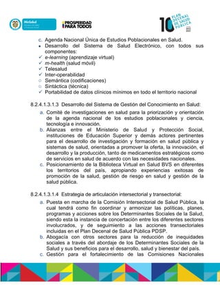 c. Agenda Nacional Única de Estudios Poblacionales en Salud.
 Desarrollo del Sistema de Salud Electrónico, con todos sus
componentes:
 e-learning (aprendizaje virtual)
 m-health (salud móvil)
 Telesalud
 Inter-operabilidad
o Semántica (codificaciones)
o Sintáctica (técnica)
 Portabilidad de datos clínicos mínimos en todo el territorio nacional
8.2.4.1.3.1.3 Desarrollo del Sistema de Gestión del Conocimiento en Salud:
a. Comité de investigaciones en salud para la priorización y orientación
de la agenda nacional de los estudios poblacionales y ciencia,
tecnología e innovación.
b. Alianzas entre el Ministerio de Salud y Protección Social,
instituciones de Educación Superior y demás actores pertinentes
para el desarrollo de investigación y formación en salud pública y
sistemas de salud, orientadas a promover la oferta, la innovación, el
desarrollo y la producción, tanto de medicamentos estratégicos como
de servicios en salud de acuerdo con las necesidades nacionales.
c. Posicionamiento de la Biblioteca Virtual en Salud BVS en diferentes
los territorios del país, apropiando experiencias exitosas de
promoción de la salud, gestión de riesgo en salud y gestión de la
salud pública.
8.2.4.1.3.1.4 Estrategia de articulación intersectorial y transectorial:
a. Puesta en marcha de la Comisión Intersectorial de Salud Pública, la
cual tendrá como fin coordinar y armonizar las políticas, planes,
programas y acciones sobre los Determinantes Sociales de la Salud,
siendo esta la instancia de concertación entre los diferentes sectores
involucrados, y de seguimiento a las acciones transectoriales
incluidas en el Plan Decenal de Salud Pública PDSP.
b. Abogacía con otros sectores para la reducción de inequidades
sociales a través del abordaje de los Determinantes Sociales de la
Salud y sus beneficios para el desarrollo, salud y bienestar del país.
c. Gestión para el fortalecimiento de las Comisiones Nacionales
 