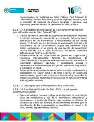 Intersectoriales de Vigilancia en Salud Pública, Red Nacional de
Laboratorios, Sanidad Portuaria, y otras de seguridad sanitaria, para
la ejecución de acciones de manera integrada y continua, que
impacten y permitan la toma de decisiones en salud pública.
8.2.4.1.3.1.5 Estrategia de armonización de la cooperación internacional
para el Plan Decenal de Salud Pública PDSP:
a. Gestión de oferta y demanda de cooperación internacional: incluye la
promoción, articulación, intercambio y coordinación del sector salud,
apoyándose en las experiencias y conocimientos de los países
socios, en función de las demandas de cooperación internas y la
transferencia de los conocimientos propios que beneficien a los
países cooperantes en el marco de una agenda de cooperación
técnica definida por el país, focalizando los temas prioritarios
definidos en el PDSP y los territorios.
b. Fortalecimiento de las capacidades de gestión en cooperación y
relaciones internacionales: fomenta la transferencia de
conocimientos de otros países mediante capacitación, suministro de
información confiable, oportuna y consolidada, acceso a
herramientas e instrumentos para la gestión, operación, seguimiento
y evaluación en salud.
c. Relaciones internacionales del sector salud: moviliza la articulación y
participación del sector salud y de otros sectores en escenarios
internacionales, gestión de la política internacional y desarrollo de
procesos operativos bilaterales o multilaterales en zonas de fronteras
y de seguridad sanitaria.
8.2.4.1.3.2 Estrategias para el fortalecimiento de la conducción:
8.2.4.1.3.2.1 Análisis de Situación de Salud ASIS, con enfoque de
determinantes sociales:
a. Guía metodológica nacional: incluye la transferencia de metodología
única de construcción y uso de la información, instrumentos y
herramientas, y asistencia técnica, que permitan el Análisis de
Situación de Salud con enfoque de determinantes sociales para la
identificación de las desigualdades e inequidades en salud en lo
local, distrital, departamental y nacional.
 