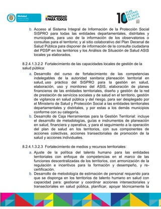 b. Acceso al Sistema Integral de Información de la Protección Social
SISPRO para todas las entidades departamentales, distritales y
municipales, para uso de la información de los observatorios o
consultas para el territorio; y al sitio colaborativo del Plan Decenal de
Salud Pública para disponer de información de la consulta ciudadana
del PDSP en los territorios y los Análisis de Situación de Salud ASIS
locales ya elaborados.
8.2.4.1.3.2.2 Fortalecimiento de las capacidades locales de gestión de la
salud pública:
a. Desarrollo del curso de fortalecimiento de las competencias
indelegables de la autoridad sanitaria: planeación territorial en
salud, uso práctico del SISPRO para la gestión en salud,
elaboración, uso y monitoreo del ASIS, elaboración de planes
financieros de las entidades territoriales, diseño y gestión de la red
de prestación de servicios sociales y de salud en el territorio, gestión
de vigilancia en salud pública y del riesgo, para ser desplegado por
el Ministerio de Salud y Protección Social a las entidades territoriales
departamentales y distritales, y por estas a los demás municipios
conforme con su categoría.
b. Desarrollo de Caja Herramientas para la Gestión Territorial: incluye
el desarrollo de metodologías, guías e instrumentos de planeación
en salud, financiera y operativa, y para el seguimiento a la operación
del plan de salud en los territorios, con sus componentes de
acciones colectivas, acciones transectoriales de promoción de la
salud y acciones individuales.
8.2.4.1.3.2.3 Fortalecimiento de medios y recursos territoriales:
a. Ajuste de la política del talento humano para las entidades
territoriales con enfoque de competencias en el marco de las
funciones descentralizadas de los territorios, con armonización de la
regulación e incentivos para la formación y desempeño, y re-
certificación.
b. Desarrollo de metodología de estimación de personal requerido para
que se disponga en los territorios de talento humano en salud con
capacidad para: gestionar y coordinar acciones intersectoriales y
transectoriales en salud pública, planificar, apoyar técnicamente la
 
