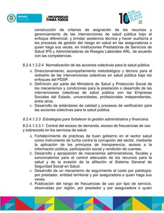 construcción de criterios de asignación de los recursos y
gerenciamiento de las intervenciones de salud pública bajo el
enfoque diferencial, y brindar asistencia técnica y hacer auditoría a
los procesos de gestión del riesgo en salud en las aseguradoras o
quien haga sus veces, en Instituciones Prestadoras de Servicios de
Salud IPS y Administradoras de Riesgos Laborales ARL, de acuerdo
con las competencias.
8.2.4.1.3.2.4 Normalización de las acciones colectivas para la salud pública
a. Direccionamiento, acompañamiento metodológico y técnico para el
rediseño de las intervenciones colectivas en salud pública bajo los
enfoques del PDSP.
b. Definición por parte del Ministerio de Salud y Protección Social de
los mecanismos y condiciones para la prestación o desarrollo de las
intervenciones colectivas de salud pública con las Empresas
Sociales del Estado, universidades, profesionales independientes,
entre otros.
c. Desarrollo de estándares de calidad y procesos de verificación para
las acciones colectivas para la salud pública.
8.2.4.1.3.3 Estrategias para fortalecer la gestión administrativa y financiera
8.2.4.1.3.3.1 Control del exceso de demanda, exceso de frecuencias de uso
y sobrecosto en los servicios de salud:
a. Fortalecimiento de prácticas de buen gobierno en el sector salud
como instrumento de lucha contra la corrupción del sector, mediante
la aplicación de los principios de transparencia, acceso a la
información pública, participación social y rendición de cuentas.
b. Desarrollo y apropiación de mecanismos administrativos, fiscales y
sancionatorios para el control adecuado de los recursos para la
salud y de la evasión de la afiliación al Sistema General de
Seguridad Social en Salud.
c. Desarrollo de un mecanismo de seguimiento al costo por patología:
por prestador, entidad territorial y por aseguradora o quien haga sus
veces.
d. Publicación del rango de frecuencias de uso por tipo de servicio,
observadas por región, por prestador y por aseguradora o quien
 