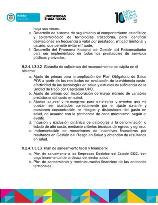 haga sus veces.
e. Desarrollo de sistema de seguimiento al comportamiento estadístico
y epidemiológico de tecnologías trazadoras, para identificar
desviaciones en frecuencia o valor por prestador, entidad territorial y
usuario, que permite evitar el fraude.
f. Desarrollo del Programa Nacional de Gestión del Policonsultador
para ser implementado en todos los prestadores de servicios
públicos y privados.
8.2.4.1.3.3.2 Garantía de suficiencia del reconocimiento per cápita en el
sistema:
a. Ajuste de primas para la ampliación del Plan Obligatorio de Salud
POS a partir de los resultados de evaluación de la evidencia costo-
efectividad de las tecnologías en salud y estudios de suficiencia de la
Unidad de Pago por Capitación UPC.
b. Ajuste de primas con incorporación de mayor número de variables
predictoras del costo en salud.
c. Ajustes ex-post y re-aseguros para patologías y eventos que no
puedan ser ajustados correctamente por el ajuste ex-ante y
ocasionen concentración de riesgos y distorsiones del gasto en
salud, de acuerdo con la pertinencia de cada mecanismo, según el
evento.
d. Inclusión y exclusión dinámica de patologías a la denominación o
listado de alto costo, mediante criterios técnicos de ingreso y egreso.
e. Implementación de mecanismos de incentivos financieros por
resultados en Gestión del Riesgo en Salud y obtención de resultados
en salud.
8.2.4.1.3.3.3 Plan de saneamiento fiscal y financiero:
a. Plan de salvamento a las Empresas Sociales del Estado ESE, con
pago incremental de la deuda del sector salud.
b. Plan de saneamiento y reestructuración financiera de las entidades
territoriales.
 