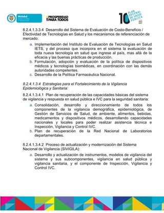 8.2.4.1.3.3.4 Desarrollo del Sistema de Evaluación de Costo-Beneficio /
Efectividad de Tecnologías en Salud y los mecanismos de referenciación de
mercado:
a. Implementación del Instituto de Evaluación de Tecnologías en Salud
IETS, y del proceso que incorpora en el sistema la evaluación de
toda nueva tecnología en salud que ingrese al país, mas allá de la
eficacia y las buenas prácticas de producción.
b. Formulación, adopción y evaluación de la política de dispositivos
médicos y tecnologías biomédicas, en coordinación con las demás
autoridades competentes.
c. Desarrollo de la Política Farmacéutica Nacional.
8.2.4.1.3.4 Estrategias para el Fortalecimiento de la Vigilancia
Epidemiológica y Sanitaria:
8.2.4.1.3.4.1 Plan de recuperación de las capacidades básicas del sistema
de vigilancia y respuesta en salud pública e IVC para la seguridad sanitaria:
a. Consolidación, desarrollo y direccionamiento de todos los
componentes de la vigilancia demográfica, epidemiológica, de
Gestión de Servicios de Salud, de ambiente, alimentos, bebidas,
medicamentos y dispositivos médicos, desarrollando capacidades
nacionales y locales para poder realizar asistencia técnica e
Inspección, Vigilancia y Control IVC.
b. Plan de recuperación de la Red Nacional de Laboratorios
departamentales.
8.2.4.1.3.4.2 Proceso de actualización y modernización del Sistema
Nacional de Vigilancia (SIVIGILA):
a. Desarrollo y actualización de instrumentos, modelos de vigilancia del
sistema y sus subcomponentes, vigilancia en salud pública y
vigilancia sanitaria, y el componente de Inspección, Vigilancia y
Control IVC.
 