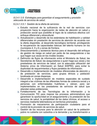 8.2.4.1.3.5 Estrategias para garantizar el aseguramiento y provisión
adecuada de servicios de salud:
8.2.4.1.3.5.1 Gestión de la oferta de servicios:
a. Estudio nacional de la suficiencia de la red de servicios con
proyección hacia la organización de redes de atención en salud y
protección social que posibilite el logro de la cobertura efectiva con
enfoque diferencial y etnocultural.
b. Actualización y desarrollo de los estándares de habilitación y calidad
diferenciales en prestación de servicios de atención de acuerdo con
la oferta disponible, al desarrollo tecnológico territorial, privilegiando
la recuperación de capacidades básicas del talento humano en los
municipios 4, 5 y 6 y zonas de frontera.
c. Direccionamiento y asistencia técnica para el desarrollo del enfoque
de gestión de riesgo en salud por parte de las aseguradoras o las
que hagan sus veces en los niveles locales.
d. Definición de flujos de información entre el Ministerio de Salud, las
Secretarías de Salud, las aseguradoras o quien haga sus veces y los
prestadores de servicios de salud, con la adecuada utilización del
Sistema único de Información en Salud SISPRO, para evitar la
duplicidad de requerimientos y flujos paralelos de información.
e. Desarrollo e implementación de modelos diferenciales de atención y
de prestación de servicios, para grupos étnicos y población
localizada en zonas dispersas.
f. Desarrollo e implementación de modelos especiales de cuidado
integral a las víctimas de las diferentes formas de violencia social y a
personas con enfermedades huérfanas y cáncer, para ser
implementados en los prestadores de servicios de salud que
atiendan estas poblaciones.
g. Fortalecimiento de las Tecnologías de la Información y la
Comunicación TIC para mejorar los procesos administrativos que
garanticen la oportunidad en el aseguramiento y la prestación de los
servicios de salud, la portabilidad de los datos clínicos, el acceso a
servicios mediante telemedicina en territorios priorizados.
h. Promoción de mecanismos de participación ciudadana para el
control de la provisión de servicios de salud.
i. Gestión de los recursos para la atención en salud de la población
pobre no cubierta con subsidios a la demanda y su transformación a
 