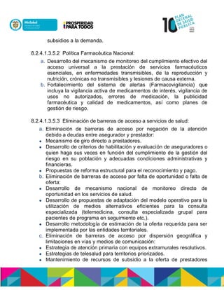 subsidios a la demanda.
8.2.4.1.3.5.2 Política Farmacéutica Nacional:
a. Desarrollo del mecanismo de monitoreo del cumplimiento efectivo del
acceso universal a la prestación de servicios farmacéuticos
esenciales, en enfermedades transmisibles, de la reproducción y
nutrición, crónicas no transmisibles y lesiones de causa externa.
b. Fortalecimiento del sistema de alertas (Farmacovigilancia) que
incluya la vigilancia activa de medicamentos de interés, vigilancia de
usos no autorizados, errores de medicación, la publicidad
farmacéutica y calidad de medicamentos, así como planes de
gestión de riesgo.
8.2.4.1.3.5.3 Eliminación de barreras de acceso a servicios de salud:
a. Eliminación de barreras de acceso por negación de la atención
debido a deudas entre asegurador y prestador:
 Mecanismo de giro directo a prestadores.
 Desarrollo de criterios de habilitación y evaluación de aseguradores o
quien haga sus veces en función del cumplimiento de la gestión del
riesgo en su población y adecuadas condiciones administrativas y
financieras.
 Propuestas de reforma estructural para el reconocimiento y pago.
b. Eliminación de barreras de acceso por falta de oportunidad o falta de
oferta:
 Desarrollo de mecanismo nacional de monitoreo directo de
oportunidad en los servicios de salud.
 Desarrollo de propuestas de adaptación del modelo operativo para la
utilización de medios alternativos eficientes para la consulta
especializada (telemedicina, consulta especializada grupal para
pacientes de programa en seguimiento etc.).
 Desarrollo metodología de estimación de la oferta requerida para ser
implementada por las entidades territoriales.
c. Eliminación de barreras de acceso por dispersión geográfica y
limitaciones en vías y medios de comunicación:
 Estrategia de atención primaria con equipos extramurales resolutivos.
 Estrategias de telesalud para territorios priorizados.
 Mantenimiento de recursos de subsidio a la oferta de prestadores
 