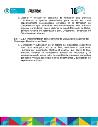 g. Diseñar y ejecutar un programa de formación para parteras
comunitarias y agentes comunitarios para laborar en zonas
específicamente seleccionadas, enfocado en la formación de
competencias que armonicen sus conocimientos, con prácticas
seguras y articulación con el sistema de salud (Ministerio de Salud,
Servicio Nacional de Aprendizaje SENA, Direcciones Territoriales de
Salud correspondientes).
8.2.4.1.3.5.7 Implementación del Mecanismo de Evaluación de Actores del
Sistema por Resultados en Salud:
a. Generación y publicación de un tablero de indicadores específicos
para cada tema priorizado en el Plan, atribuibles a cada actor.
Permitirá dar información objetiva al usuario, que apoye la libre
elección, cimentar la competencia basada en resultados y la
transformación de los servicios de salud hacia el enfoque de gestión
del riesgo. Vincula asistencia técnica, lineamientos y publicación de
experiencias exitosas.
 