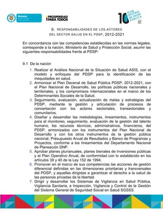 9. RESPONSABILIDADES DE LOS ACTORES
DEL SECTOR SALUD EN EL PDSP, 2012-2021
En concordancia con las competencias establecidas en las normas legales,
corresponde a la nación, Ministerio de Salud y Protección Social, asumir las
siguientes responsabilidades frente al PDSP:
9.1 De la nación
1. Realizar el Análisis Nacional de la Situación de Salud ASIS, con el
modelo y enfoques del PDSP para la identificación de las
inequidades en salud.
2. Armonizar el Plan Decenal de Salud Pública PDSP, 2012-2021, con
el Plan Nacional de Desarrollo, las políticas públicas nacionales y
territoriales, y los compromisos internacionales en el marco de los
Determinantes Sociales de la Salud.
3. Seguimiento, evaluación, actualización de metas y estrategias del
PDSP, mediante la gestión y articulación de procesos de
concertación con los actores sectoriales, transectoriales y
comunitarios.
4. Diseñar y desarrollar las metodologías, lineamientos, instrumentos
para el monitoreo, seguimiento, evaluación de la gestión del talento
humano, los recursos técnicos, administrativos, financieros, del
PDSP, armonizados con los instrumentos del Plan Nacional de
Desarrollo y con los otros instrumentos de la gestión pública
nacional, Presupuesto Anual de Resultados y Banco de Programas y
Proyectos, conforme a los lineamientos del Departamento Nacional
de Planeación DNP.
5. Aprobar planes plurianuales, planes bienales de inversiones públicas
y el Plan Operativo Anual, de conformidad con lo establecido en los
artículos 39 y 40 de la Ley 152 de 1994.
6. Promover en el marco de sus competencias las acciones de gestión
diferencial definidas en las dimensiones prioritarias y transversales
del PDSP, y aquellas dirigidas a garantizar el derecho a la salud de
las personas privadas de la libertad.
7. Dirigir y desarrollar los Sistemas de Vigilancia en Salud Pública,
Vigilancia Sanitaria, e Inspección, Vigilancia y Control de la Gestión
del Sistema General de Seguridad Social en Salud SGSSS.
 