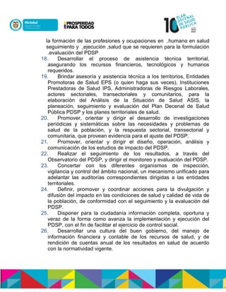 hdsunónennóucdon,cun óisulasnnoencuón ió eóaóneónenóld ulaóneónenn
óucdon denóenie daeienn uiuncun óisdculasn,ne eldlasnn,óeadasaen ónen
eaucdulasnnoecnn ón.
18. Desarrollar el proceso de asistencia técnica territorial,
asegurando los recursos financieros, tecnológicos y humanos
requeridos.
19. Brindar asesoría y asistencia técnica a los territorios, Entidades
Promotoras de Salud EPS (o quien haga sus veces), Instituciones
Prestadoras de Salud IPS, Administradoras de Riesgos Laborales,
actores sectoriales, transectoriales y comunitarios, para la
elaboración del Análisis de la Situación de Salud ASIS, la
planeación, seguimiento y evaluación del Plan Decenal de Salud
Pública PDSP y los planes territoriales de salud.
20. Promover, orientar y dirigir el desarrollo de investigaciones
periódicas y sistemáticas sobre las necesidades y problemas de
salud de la población, y la respuesta sectorial, transectorial y
comunitaria, que provean evidencia para el ajuste del PDSP.
21. Promover, orientar y dirigir el diseño, operación, análisis y
comunicación de los estudios de impacto del PDSP.
22. Realizar el seguimiento de los resultados, a través del
Observatorio del PDSP, y dirigir el monitoreo y evaluación del PDSP.
23. Concertar con los diferentes organismos de inspección,
vigilancia y control del ámbito nacional, un mecanismo unificado para
adelantar las auditorías correspondientes dirigidas a las entidades
territoriales.
24. Definir, promover y coordinar acciones para la divulgación y
difusión del impacto en las condiciones de salud y calidad de vida de
la población, de conformidad con el seguimiento y la evaluación del
PDSP.
25. Disponer para la ciudadanía información completa, oportuna y
veraz de la forma como avanza la implementación y ejecución del
PDSP, con el fin de facilitar el ejercicio de control social.
26. Desarrollar una cultura del buen gobierno, del manejo de
información financiera y contable de los recursos de salud, y de
rendición de cuentas anual de los resultados en salud de acuerdo
con la normatividad vigente.
 