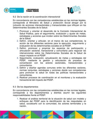 9.2 De la nación en la coordinación intersectorial
En concordancia con las competencias establecidas en las normas legales,
corresponde al Ministerio de Salud y protección Social abogar por la
inclusión de acciones intersectoriales y transectoriales que influyan en los
Determinantes Sociales de la Salud:
1. Promover y orientar el desarrollo de la Comisión Intersectorial de
Salud Pública, para el seguimiento, evaluación y ajuste de metas,
estrategias y acciones que inciden sobre los Determinantes Sociales
de la Salud.
2. Definir, orientar y articular, en el marco de sus competencias, la
acción de los diferentes sectores para la ejecución, seguimiento y
evaluación de los determinantes sociales en el PDSP.
3. Definir, promover y propiciar los espacios de participación y
articulación sectorial, transectorial y comunitaria para negociar las
intervenciones sobre los Determinantes Sociales de la Salud de
mayor impacto en el PDSP.
4. Seguimiento, evaluación, actualización de metas y estrategias del
PDSP, mediante la gestión y articulación de procesos de
concertación con los actores sectoriales, transectoriales y
comunitarios.
5. Definir y diseñar agendas comunes entre los diferentes sectores,
normas conjuntas, estrategias y acciones desde sus competencias
para promover la salud en todas las políticas transectoriales y
comunitarias.
6. Realizar procesos de coordinación en el monitoreo y la evaluación
transectorial del impacto del PDSP.
9.3 De los departamentos
En concordancia con las competencias establecidas en las normas legales,
corresponde a los departamentos y distritos asumir las siguientes
responsabilidades frente al PDSP:
1. Realizar el análisis territorial de la situación de salud con modelo y
enfoques del PDSP para la identificación de las inequidades en
salud, socializarlo con la comunidad, los actores territoriales y la
nación.
 