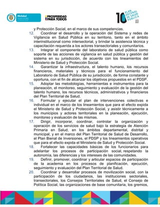 y Protección Social, en el marco de sus competencias.
12. Coordinar el desarrollo y la operación del Sistema y redes de
Vigilancia en Salud Pública en su territorio, tanto en el ámbito
interinstitucional como intersectorial, y brindar la asistencia técnica y
capacitación requerida a los actores transectoriales y comunitarios.
13. Integrar el componente del laboratorio de salud pública como
soporte de las acciones de vigilancia en salud pública y gestión del
sistema en su jurisdicción, de acuerdo con los lineamientos del
Ministerio de Salud y Protección Social.
14. Garantizar la infraestructura, el talento humano, los recursos
financieros, materiales y técnicos para el funcionamiento del
Laboratorio de Salud Pública de su jurisdicción, de forma constante y
oportuna, con el fin de alcanzar los objetivos propuestos en el PDSP.
15. Adoptar las metodologías, herramientas e instrumentos para la
planeación, el monitoreo, seguimiento y evaluación de la gestión del
talento humano, los recursos técnicos, administrativos y financieros
del Plan Territorial de Salud.
16. Formular y ejecutar el plan de intervenciones colectivas e
individual en el marco de los lineamientos que para el efecto expida
el Ministerio de Salud y Protección Social, y asistir técnicamente a
los municipios y actores territoriales en la planeación, ejecución,
monitoreo y evaluación de las mismas.
17. Dirigir, incorporar, coordinar, controlar la organización y
operación de los servicios de salud bajo la estrategia de Atención
Primaria en Salud, en los ámbitos departamental, distrital y
municipal, y en el marco del Plan Territorial de Salud de Desarrollo,
el Plan Bienal de Inversiones, el PDSP y los lineamientos operativos
que para el efecto expida el Ministerio de Salud y Protección Social.
18. Fortalecer las capacidades básicas de los funcionarios para
adelantar los procesos de participación social, respetando la
autonomía, las diferencias y los intereses de las comunidades.
19. Definir, promover, coordinar y articular espacios de participación
de la academia en los procesos de planificación, ejecución,
seguimiento y evaluación del Plan Territorial de Salud.
20. Coordinar y desarrollar procesos de movilización social, con la
participación de los ciudadanos, las instituciones sectoriales,
transectoriales, los Consejos Territoriales de Salud, el Consejo de
Política Social, las organizaciones de base comunitaria, los gremios,
 