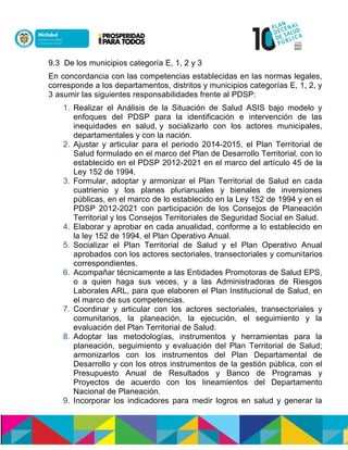 9.3 De los municipios categoría E, 1, 2 y 3
En concordancia con las competencias establecidas en las normas legales,
corresponde a los departamentos, distritos y municipios categorías E, 1, 2, y
3 asumir las siguientes responsabilidades frente al PDSP:
1. Realizar el Análisis de la Situación de Salud ASIS bajo modelo y
enfoques del PDSP para la identificación e intervención de las
inequidades en salud, y socializarlo con los actores municipales,
departamentales y con la nación.
2. Ajustar y articular para el periodo 2014-2015, el Plan Territorial de
Salud formulado en el marco del Plan de Desarrollo Territorial, con lo
establecido en el PDSP 2012-2021 en el marco del artículo 45 de la
Ley 152 de 1994.
3. Formular, adoptar y armonizar el Plan Territorial de Salud en cada
cuatrienio y los planes plurianuales y bienales de inversiones
públicas, en el marco de lo establecido en la Ley 152 de 1994 y en el
PDSP 2012-2021 con participación de los Consejos de Planeación
Territorial y los Consejos Territoriales de Seguridad Social en Salud.
4. Elaborar y aprobar en cada anualidad, conforme a lo establecido en
la ley 152 de 1994, el Plan Operativo Anual.
5. Socializar el Plan Territorial de Salud y el Plan Operativo Anual
aprobados con los actores sectoriales, transectoriales y comunitarios
correspondientes.
6. Acompañar técnicamente a las Entidades Promotoras de Salud EPS,
o a quien haga sus veces, y a las Administradoras de Riesgos
Laborales ARL, para que elaboren el Plan Institucional de Salud, en
el marco de sus competencias.
7. Coordinar y articular con los actores sectoriales, transectoriales y
comunitarios, la planeación, la ejecución, el seguimiento y la
evaluación del Plan Territorial de Salud.
8. Adoptar las metodologías, instrumentos y herramientas para la
planeación, seguimiento y evaluación del Plan Territorial de Salud;
armonizarlos con los instrumentos del Plan Departamental de
Desarrollo y con los otros instrumentos de la gestión pública, con el
Presupuesto Anual de Resultados y Banco de Programas y
Proyectos de acuerdo con los lineamientos del Departamento
Nacional de Planeación.
9. Incorporar los indicadores para medir logros en salud y generar la
 