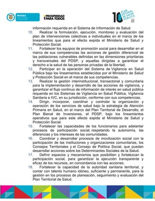información requerida en el Sistema de Información de Salud.
10. Realizar la formulación, ejecución, monitoreo y evaluación del
plan de intervenciones colectivas e individuales en el marco de los
lineamientos que para el efecto expida el Ministerio de Salud y
Protección Social.
11. Fortalecer los equipos de promoción social para desarrollar en el
marco de sus competencias las acciones de gestión diferencial de
las poblaciones vulnerables definidas en las dimensiones prioritarias
y transversales del PDSP, y aquellas dirigidas a garantizar el
derecho a la salud de las personas privadas de la libertad.
12. Participar en la operación del Sistema de Vigilancia en Salud
Pública bajo los lineamientos establecidos por el Ministerio de Salud
y Protección Social en el marco de sus competencias.
13. Realizar la gestión interinstitucional, transectorial y comunitaria
para la implementación y desarrollo de las acciones de vigilancia, y
garantizar el flujo continuo de información de interés en salud pública
requerida en los Sistemas de Vigilancia en Salud Pública, Vigilancia
Sanitaria e IVC, en su jurisdicción, conforme con sus competencias.
14. Dirigir, incorporar, coordinar y controlar la organización y
operación de los servicios de salud bajo la estrategia de Atención
Primaria en Salud, en el marco del Plan Territorial de Desarrollo, el
Plan Bienal de Inversiones, el PDSP, bajo los lineamientos
operativos que para este efecto expida el Ministerio de Salud y
Protección Social.
15. Fortalecer las capacidades de los funcionarios para adelantar
procesos de participación social, respetando la autonomía, las
diferencias y los intereses de las comunidades.
16. Coordinar y desarrollar procesos de movilización social con la
participación de las instituciones y organizaciones comunitarias, los
Consejos Territoriales y el Consejo de Política Social, que puedan
desarrollar acciones sobre los Determinantes Sociales de la Salud.
17. Definir espacios y mecanismos que posibiliten y fortalezcan la
participación social, para garantizar la ejecución transparente y
eficaz de los recursos, en concordancia con las acciones.
18. Fortalecer la capacidad de la autoridad sanitaria territorial, y
contar con talento humano idóneo, suficiente y permanente, para la
gestión en los procesos de planeación, seguimiento y evaluación del
Plan Territorial de Salud.
 