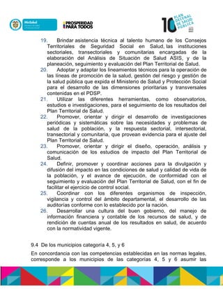 19. Brindar asistencia técnica al talento humano de los Consejos
Territoriales de Seguridad Social en Salud, las instituciones
sectoriales, transectoriales y comunitarias encargadas de la
elaboración del Análisis de Situación de Salud ASIS, y de la
planeación, seguimiento y evaluación del Plan Territorial de Salud.
20. Adoptar y adaptar los lineamientos técnicos para la operación de
las líneas de promoción de la salud, gestión del riesgo y gestión de
la salud pública que expida el Ministerio de Salud y Protección Social
para el desarrollo de las dimensiones prioritarias y transversales
contenidas en el PDSP.
21. Utilizar las diferentes herramientas, como observatorios,
estudios e investigaciones, para el seguimiento de los resultados del
Plan Territorial de Salud.
22. Promover, orientar y dirigir el desarrollo de investigaciones
periódicas y sistemáticas sobre las necesidades y problemas de
salud de la población, y la respuesta sectorial, intersectorial,
transectorial y comunitaria, que provean evidencia para el ajuste del
Plan Territorial de Salud.
23. Promover, orientar y dirigir el diseño, operación, análisis y
comunicación de los estudios de impacto del Plan Territorial de
Salud.
24. Definir, promover y coordinar acciones para la divulgación y
difusión del impacto en las condiciones de salud y calidad de vida de
la población, y el avance de ejecución, de conformidad con el
seguimiento y evaluación del Plan Territorial de Salud, con el fin de
facilitar el ejercicio de control social.
25. Coordinar con los diferentes organismos de inspección,
vigilancia y control del ámbito departamental, el desarrollo de las
auditorías conforme con lo establecido por la nación.
26. Desarrollar una cultura del buen gobierno, del manejo de
información financiera y contable de los recursos de salud, y de
rendición de cuentas anual de los resultados en salud, de acuerdo
con la normatividad vigente.
9.4 De los municipios categoría 4, 5, y 6
En concordancia con las competencias establecidas en las normas legales,
corresponde a los municipios de las categorías 4, 5 y 6 asumir las
 