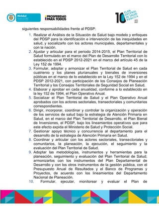 siguientes responsabilidades frente al PDSP:
1. Realizar el Análisis de la Situación de Salud bajo modelo y enfoques
del PDSP para la identificación e intervención de las inequidades en
salud, y socializarlo con los actores municipales, departamentales y
con la nación.
2. Ajustar y articular para el periodo 2014-2015, el Plan Territorial de
Salud formulado en el marco del Plan de Desarrollo Territorial con lo
establecido en el PDSP 2012-2021 en el marco del artículo 45 de la
Ley 152 de 1994.
3. Formular, adoptar y armonizar el Plan Territorial de Salud en cada
cuatrienio y los planes plurianuales y bienales de inversiones
públicas en el marco de lo establecido en la Ley 152 de 1994 y en el
PDSP 2012-2021, con participación de los Consejos de Planeación
Territorial y los Consejos Territoriales de Seguridad Social en Salud.
4. Elaborar y aprobar en cada anualidad, conforme a lo establecido en
la ley 152 de 1994, el Plan Operativo Anual.
5. Socializar el Plan Territorial de Salud y el Plan Operativo Anual
aprobados con los actores sectoriales, transectoriales y comunitarios
correspondientes.
6. Dirigir, incorporar, coordinar y controlar la organización y operación
de los servicios de salud bajo la estrategia de Atención Primaria en
Salud, en el marco del Plan Territorial de Desarrollo, el Plan Bienal
de Inversiones, el PDSP, bajo los lineamientos operativos que para
este efecto expida el Ministerio de Salud y Protección Social.
7. Gestionar apoyo técnico y concurrencia al departamento para el
desarrollo de la estrategia de Atención Primaria en Salud.
8. Coordinar y articular con los actores sectoriales, transectoriales y
comunitarios, la planeación, la ejecución, el seguimiento y la
evaluación del Plan Territorial de Salud.
9. Adoptar las metodologías, instrumentos y herramientas para la
planeación, seguimiento y evaluación del Plan Territorial de Salud;
armonizarlos con los instrumentos del Plan Departamental de
Desarrollo y con los otros instrumentos de la gestión pública, con el
Presupuesto Anual de Resultados y el Banco de Programas y
Proyectos, de acuerdo con los lineamientos del Departamento
Nacional de Planeación.
10. Formular, ejecutar, monitorear y evaluar el Plan de
 