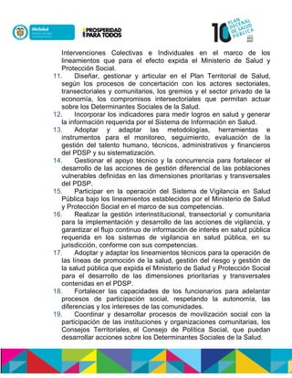 Intervenciones Colectivas e Individuales en el marco de los
lineamientos que para el efecto expida el Ministerio de Salud y
Protección Social.
11. Diseñar, gestionar y articular en el Plan Territorial de Salud,
según los procesos de concertación con los actores sectoriales,
transectoriales y comunitarios, los gremios y el sector privado de la
economía, los compromisos intersectoriales que permitan actuar
sobre los Determinantes Sociales de la Salud.
12. Incorporar los indicadores para medir logros en salud y generar
la información requerida por el Sistema de Información en Salud.
13. Adoptar y adaptar las metodologías, herramientas e
instrumentos para el monitoreo, seguimiento, evaluación de la
gestión del talento humano, técnicos, administrativos y financieros
del PDSP y su sistematización.
14. Gestionar el apoyo técnico y la concurrencia para fortalecer el
desarrollo de las acciones de gestión diferencial de las poblaciones
vulnerables definidas en las dimensiones prioritarias y transversales
del PDSP.
15. Participar en la operación del Sistema de Vigilancia en Salud
Pública bajo los lineamientos establecidos por el Ministerio de Salud
y Protección Social en el marco de sus competencias.
16. Realizar la gestión interinstitucional, transectorial y comunitaria
para la implementación y desarrollo de las acciones de vigilancia, y
garantizar el flujo continuo de información de interés en salud pública
requerida en los sistemas de vigilancia en salud pública, en su
jurisdicción, conforme con sus competencias.
17. Adoptar y adaptar los lineamientos técnicos para la operación de
las líneas de promoción de la salud, gestión del riesgo y gestión de
la salud pública que expida el Ministerio de Salud y Protección Social
para el desarrollo de las dimensiones prioritarias y transversales
contenidas en el PDSP.
18. Fortalecer las capacidades de los funcionarios para adelantar
procesos de participación social, respetando la autonomía, las
diferencias y los intereses de las comunidades.
19. Coordinar y desarrollar procesos de movilización social con la
participación de las instituciones y organizaciones comunitarias, los
Consejos Territoriales, el Consejo de Política Social, que puedan
desarrollar acciones sobre los Determinantes Sociales de la Salud.
 