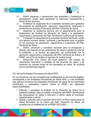 20. Definir espacios y mecanismos que posibiliten y fortalezcan la
participación social, para garantizar la ejecución transparente y
eficaz de los recursos.
21. Fortalecer la capacidad de la autoridad sanitaria para gestionar
los procesos de planificación, ejecución, seguimiento, evaluación y
control de los recursos financieros del Plan Territorial de Salud.
22. Gestionar la asistencia técnica con el departamento para la
elaboración del Análisis de Situación de Salud y la planeación,
seguimiento y evaluación del Plan Territorial e Institucional de Salud.
23. Fortalecer la capacidad de la autoridad sanitaria territorial; contar
con talento humano idóneo, suficiente y permanente para la gestión
en los procesos de planeación, seguimiento y evaluación del Plan
Territorial de Salud.
24. Definir, promover y coordinar acciones para la divulgación y
difusión del impacto en las condiciones de salud y calidad de vida de
la población, y el avance de ejecución, de conformidad con la
ejecución, seguimiento y evaluación del Plan Territorial de Salud y el
PDSP, con el fin de facilitar el ejercicio de control social.
25. Desarrollar una cultura del buen gobierno, del manejo de
información financiera y contable de los recursos de salud, y de
rendición de cuentas anual de los resultados en salud, de acuerdo
con la normatividad vigente.
9.5 De las Entidades Promotoras de Salud EPS
En concordancia con las competencias establecidas en las normas legales,
corresponde a las Entidades Promotoras de Salud EPS, y a las entidades
que ejercen funciones de entidades promotoras de salud de los regímenes
contributivo y subsidiado, asumir, frente al PDSP, las siguientes
responsabilidades:
1. Elaborar y actualizar el Análisis de la Situación de Salud de la
población afiliada, bajo el modelo y enfoques del PDSP, identificando
las inequidades en salud a intervenir y remitir copia al municipio,
departamento y nación.
2. Ajustar y articular para el periodo 2014-2015, el Plan Institucional de
Salud formulado en el marco del Plan Territorial de Salud, de
acuerdo con lo establecido en el PDSP 2012-2021.
 