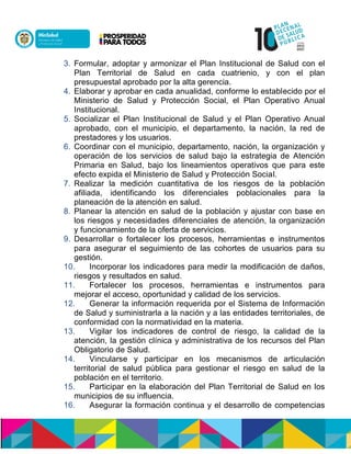 3. Formular, adoptar y armonizar el Plan Institucional de Salud con el
Plan Territorial de Salud en cada cuatrienio, y con el plan
presupuestal aprobado por la alta gerencia.
4. Elaborar y aprobar en cada anualidad, conforme lo establecido por el
Ministerio de Salud y Protección Social, el Plan Operativo Anual
Institucional.
5. Socializar el Plan Institucional de Salud y el Plan Operativo Anual
aprobado, con el municipio, el departamento, la nación, la red de
prestadores y los usuarios.
6. Coordinar con el municipio, departamento, nación, la organización y
operación de los servicios de salud bajo la estrategia de Atención
Primaria en Salud, bajo los lineamientos operativos que para este
efecto expida el Ministerio de Salud y Protección Social.
7. Realizar la medición cuantitativa de los riesgos de la población
afiliada, identificando los diferenciales poblacionales para la
planeación de la atención en salud.
8. Planear la atención en salud de la población y ajustar con base en
los riesgos y necesidades diferenciales de atención, la organización
y funcionamiento de la oferta de servicios.
9. Desarrollar o fortalecer los procesos, herramientas e instrumentos
para asegurar el seguimiento de las cohortes de usuarios para su
gestión.
10. Incorporar los indicadores para medir la modificación de daños,
riesgos y resultados en salud.
11. Fortalecer los procesos, herramientas e instrumentos para
mejorar el acceso, oportunidad y calidad de los servicios.
12. Generar la información requerida por el Sistema de Información
de Salud y suministrarla a la nación y a las entidades territoriales, de
conformidad con la normatividad en la materia.
13. Vigilar los indicadores de control de riesgo, la calidad de la
atención, la gestión clínica y administrativa de los recursos del Plan
Obligatorio de Salud.
14. Vincularse y participar en los mecanismos de articulación
territorial de salud pública para gestionar el riesgo en salud de la
población en el territorio.
15. Participar en la elaboración del Plan Territorial de Salud en los
municipios de su influencia.
16. Asegurar la formación continua y el desarrollo de competencias
 